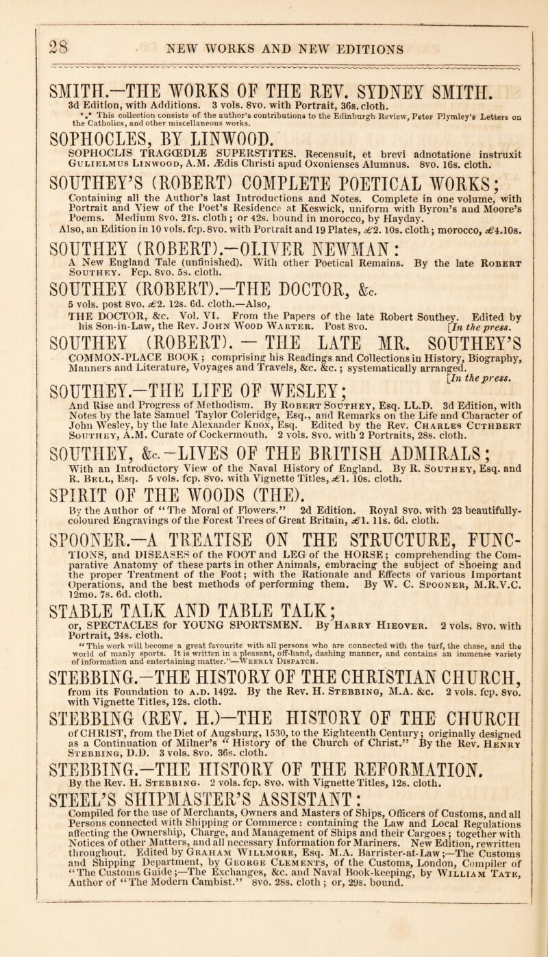 SMITH-THE WORKS OF THE REY. SYDNEY SMITH. 3d Edition, with Additions. 3 vols. 8vo. with Portrait, 36s. cloth. *#* This collection consists of the author’s contributions to the Edinburgh Review, Peter Plymley’s Letters on the Catholics, and other miscellaneous works. SOPHOCLES, BY LINWOOD. SOPHOCLIS TRAGCEDIiE SUPERSTITES. Recensuit, et brevi adnotatione instruxit Gulielmus Linwood, A.M. ^Edis Christi apud Oxonienses Alumnus. 8vo. 16s. cloth. SOUTHEY’S (ROBERT) COMPLETE POETICAL WORKS; Containing' all the Author’s last Introductions and Notes. Complete in one volume, with Portrait and View of the Poet’s Residence- at Keswick, uniform with Byron’s and Moore’s Poems. Medium 8vo. 21s. cloth ; or 42s. bound in morocco, by Hayday. Also, an Edition in 10 vols. fcp. 8vo. with Portrait and 19 Plates, £2.10s. cloth; morocco, £\. 10s. SOUTHEY (ROBERT).—OLIVER NEWMAN : A New England Tale (unfinished). With other Poetical Remains. By the late Robert Southey. Fcp. 8vo. 5s. cloth. SOUTHEY (ROBERT).—THE DOCTOR, &c. 5 vols. post 8vo. £2. 12s. 6d. cloth.—Also, THE DOCTOR, &c. Vol. VI. From the Papers of the late Robert Southey. Edited by his Son-in-Law, the Rev. John Wood Warter. Post 8vo. [In the press. SOUTHEY (ROBERT). - THE LATE MR. SOUTHEY’S COMMON-PLACE BOOK ; comprising his Readings and Collections in History, Biography, Manners and Literature, Voyages and Travels, &c. &c.; systematically arranged. [In the press. SOUTHEY.—THE LIFE OF WESLEY; And Rise and Progress of Methodism. By Robert Southey, Esq. LL.D. 3d Edition, with Notes by the late Samuel Taylor Coleridge, Esq., and Remarks on the Life and Character of John Wesley, by the late Alexander Knox, Esq. Edited by the Rev. Charles Cuthbert Southey, A.M. Curate of Cockermouth. 2 vols. Svo. with 2 Portraits, 28s. cloth. SOUTHEY, &c. -LIVES OF THE BRITISH ADMIRALS; With an Introductory View of the Naval History of England. By R. Southey, Esq. and R. Bell, Esq. 5 vols. fcp. 8vo. with Vignette Titles, £1. 10s. cloth. SPIRIT OF THE WOODS (THE). By the Author of “The Moral of Flowers.” 2d Edition. Royal 8vo. with 23 beautifully- coloured Engravings of the Forest Trees of Great Britain, £1. 11s. 6d. cloth. SPOONER.—A TREATISE ON THE STRUCTURE, FUNC- TIONS, and DISEASES of the FOOT and LEG of the HORSE; comprehending the Com¬ parative Anatomy of these parts in other Animals, embracing the subject of Shoeing and the proper Treatment of the Foot; with the Rationale and Effects of various Important Operations, and the best methods of performing them. By W. C. Spooner, M.R.V.C. 12mo. 7s. 6d. cloth. STABLE TALK AND TABLE TALK; or, SPECTACLES for YOUNG SPORTSMEN. By Harry Hieover. 2 vols. Svo. with Portrait, 24s. cloth. “ This work will become a great favourite with all persons who are connected with the turf, the chase, and the world of manly sports. It is written in a pleasant, off-hand, dashing manner, and contains an immense variety of information and entertaining matter.”—Weekly Dispatch. STEBBING.—THE HISTORY OF THE CHRISTIAN CHURCH, from its Foundation to a.d. 1492. By the Rev. H. Stebbing, M.A. &c. 2 vols. fcp. 8vo. with Vignette Titles, 12s. cloth. STEBBING (REV. H.)—THE HISTORY OF THE CHURCH of CHRIST, from the Diet of Augsburg, 1530, to the Eighteenth Century; originally designed as a Continuation of Milner’s “ History of the Church of Christ.” By the Rev. Henry Stebbing, D.D. 3 vols. 8vo. 36s. cloth. STEBBING.—THE HISTORY OF THE REFORMATION. By the Rev. H. Stebbing. 2 vols. fcp. 8vo. with Vignette Titles, 12s. cloth. STEEL’S SHIPMASTER’S ASSISTANT: Compiled for the use of Merchants, Owners and Masters of Ships, Officers of Customs, and all Persons connected with Shipping or Commerce : containing the Law and Local Regulations affecting the Ownership, Charge, and Management of Ships and their Cargoes ; together with Notices of other Matters, and all necessary Information for Mariners. New Edition, rewritten throughout. Edited by Graham Willmore, Esq. M.A. Barrister-at-Law;—The Customs and Shipping Department, by George Clements, of the Customs, London, Compiler of “The Customs Guide;—The Exchanges, &c. and Naval Book-keeping, by William Tate, Author of “The Modern Cambist.” 8vo. 28s. cloth ; or, 29s. bound.