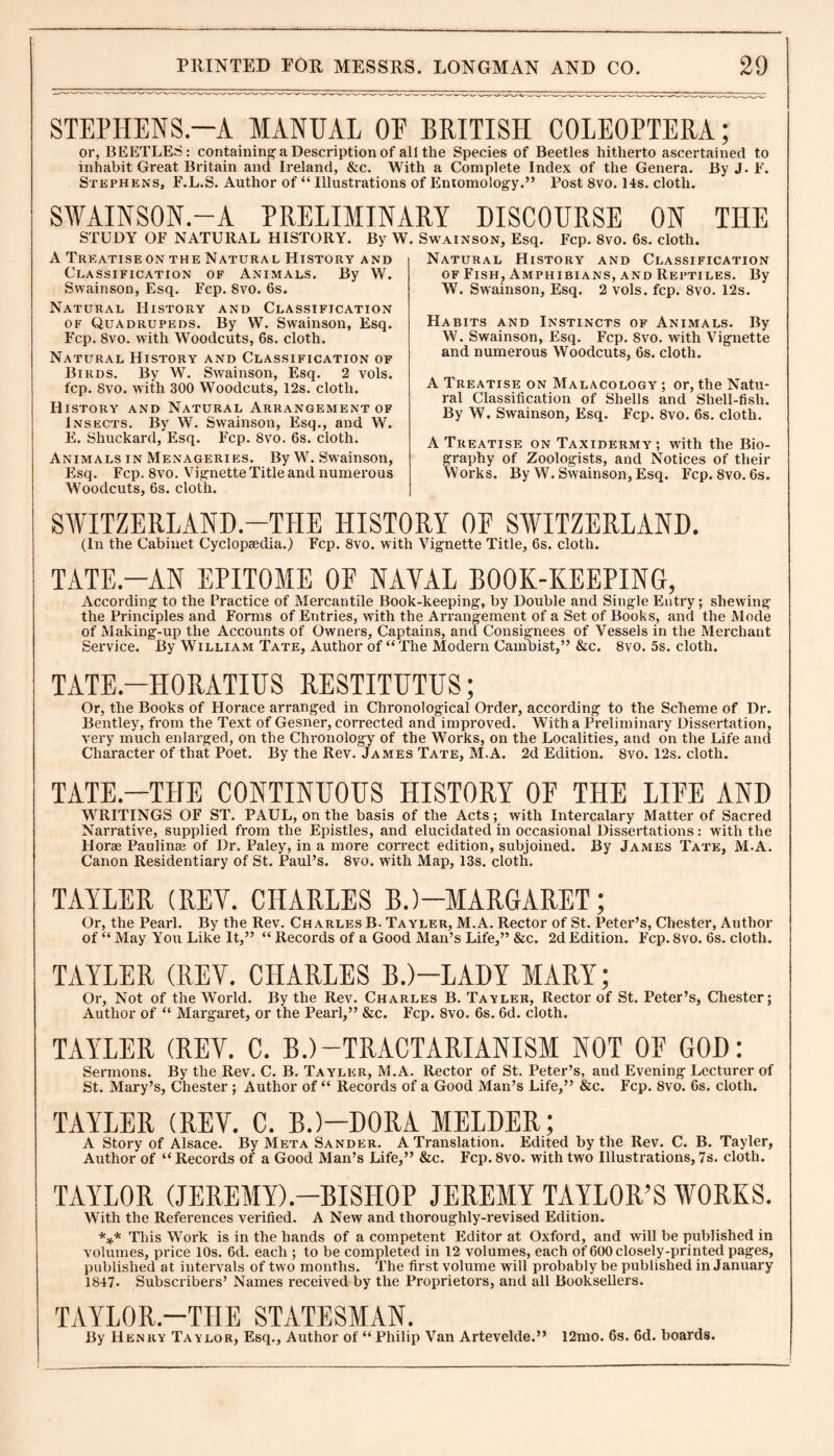 STEPHENS.—A MANUAL OU BRITISH COLEOPTERA; or, BEETLES: containing a Description of all the Species of Beetles hitherto ascertained to inhabit Great Britain and Ireland, &c. With a Complete Index of the Genera. By J. E. Stephens, F.L.S. Author of “ Illustrations of Entomology.” Post 8vo. 14s. cloth. SWAINSON.—A PRELIMINARY DISCOURSE ON THE STUDY OF NATURAL HISTORY. By W. Swainson, Esq. Fcp. 8vo. 6s. cloth. A Treatiseon the Natural History and Classification of Animals. By W. Swainson, Esq. Fcp. 8vo. 6s. Natural History and Classification of Quadrupeds. By W. Swainson, Esq. Fcp. 8vo. with Woodcuts, 6s. cloth. Natural History and Classification of Birds. By W. Swainson, Esq. 2 vols. fcp. 8vo. with 300 Woodcuts, 12s. cloth. History and Natural Arrangement of Insects. By W. Swainson, Esq., and W. E. Shuckard, Esq. Fcp. 8vo. 6s. cloth. Animals in Menageries. By W. Swainson, Esq. Fcp. 8vo. Vignette Title and numerous Woodcuts, 6s. cloth. Natural History and Classification of Fish, Amphibians, and Reptiles. By W. Swainson, Esq. 2 vols. fcp. 8vo. 12s. Habits and Instincts of Animals. By W. Swainson, Esq. Fcp. 8vo. with Vignette and numerous Woodcuts, 6s. cloth. A Treatise on Malacology ; or, the Natu¬ ral Classification of Shells and Shell-fish. By W. Swainson, Esq. Fcp. 8vo. 6s. cloth. A Treatise on Taxidermy; with the Bio¬ graphy of Zoologists, and Notices of their Works. By W. Swainson, Esq. Fcp. 8vo. 6s. SWITZERLAND.-T1IE HISTORY 0E SWITZERLAND. (In the Cabinet Cyclopaedia.) Fcp. 8vo. with Vignette Title, 6s. cloth. TATE.-AN EPITOME OF NAVAL BOOK-KEEPING, According to the Fractice of Mercantile Book-keeping, by Double and Single Entry; shewing the Principles and Forms of Entries, with the Arrangement of a Set of Books, and the Mode of Making-up the Accounts of Owners, Captains, and Consignees of Vessels in the Merchant Service. By William Tate, Author of “The Modern Cambist,” &c. 8vo. 5s. cloth. TATE.-HORATIUS RESTITUTUS; Or, the Books of Horace arranged in Chronological Order, according to the Scheme of Dr. Bentley, from the Text of Gesner, corrected and improved. With a Preliminary Dissertation, very much enlarged, on the Chronology of the Works, on the Localities, and on the Life and Character of that Poet. By the Rev. James Tate, M.A. 2d Edition. 8vo. 12s. cloth. TATE.-THE CONTINUOUS HISTORY OF THE LIFE AND WRITINGS OF ST. PAUL, on the basis of the Acts; with Intercalary Matter of Sacred Narrative, supplied from the Epistles, and elucidated in occasional Dissertations: with the Horae Paulinae of Dr. Paley, in a more correct edition, subjoined. By James Tate, M.A. Canon Residentiary of St. Paul’s. 8vo. with Map, 13s. cloth. TAYLER (REV. CHARLES B.)—MARGARET; Or, the Pearl. By the Rev. Charles B. Tayler, M.A. Rector of St. Peter’s, Chester, Author of “ May You Like It,” “ Records of a Good Man’s Life,” &c. 2d Edition. Fcp. 8vo. 6s. cloth. TAYLER (REV. CHARLES B.)—LADY MARY; Or, Not of the World. By the Rev. Charles B. Tayler, Rector of St. Peter’s, Chester; Author of “ Margaret, or the Pearl,” &c. Fcp. 8vo. 6s. 6d. cloth. TAYLER (REV. C. B.)—TRACTARIANISM NOT OF GOD: Sermons. By the Rev. C. B. Tayler, M.A. Rector of St. Peter’s, and Evening Lecturer of St. Mary’s, Chester ; Author of “ Records of a Good Man’s Life,” &c. Fcp. 8vo. 6s. cloth. TAYLER (REV. C. B.)—DORA MELDER; A Story of Alsace. By Meta Sander. A Translation. Edited by the Rev. C. B. Tayler, Author of “ Records of a Good Man’s Life,” &c. Fcp. 8vo. with two Illustrations, 7s. cloth. TAYLOR (JEREMY).—BISHOP JEREMY TAYLOR’S WORKS. With the References verified. A New and thoroughly-revised Edition. *** This Work is in the hands of a competent Editor at Oxford, and will be published in volumes, price 10s. 6d. each ; to be completed in 12 volumes, each of 600 closely-printed pages, published at intervals of two months. The first volume will probably be published in January 1847- Subscribers’ Names received by the Proprietors, and all Booksellers. TAYLOR.—THE STATESMAN. By Henry Taylor, Esq., Author of “Philip Van Artevelde.” 12mo. 6s. 6d. boards.