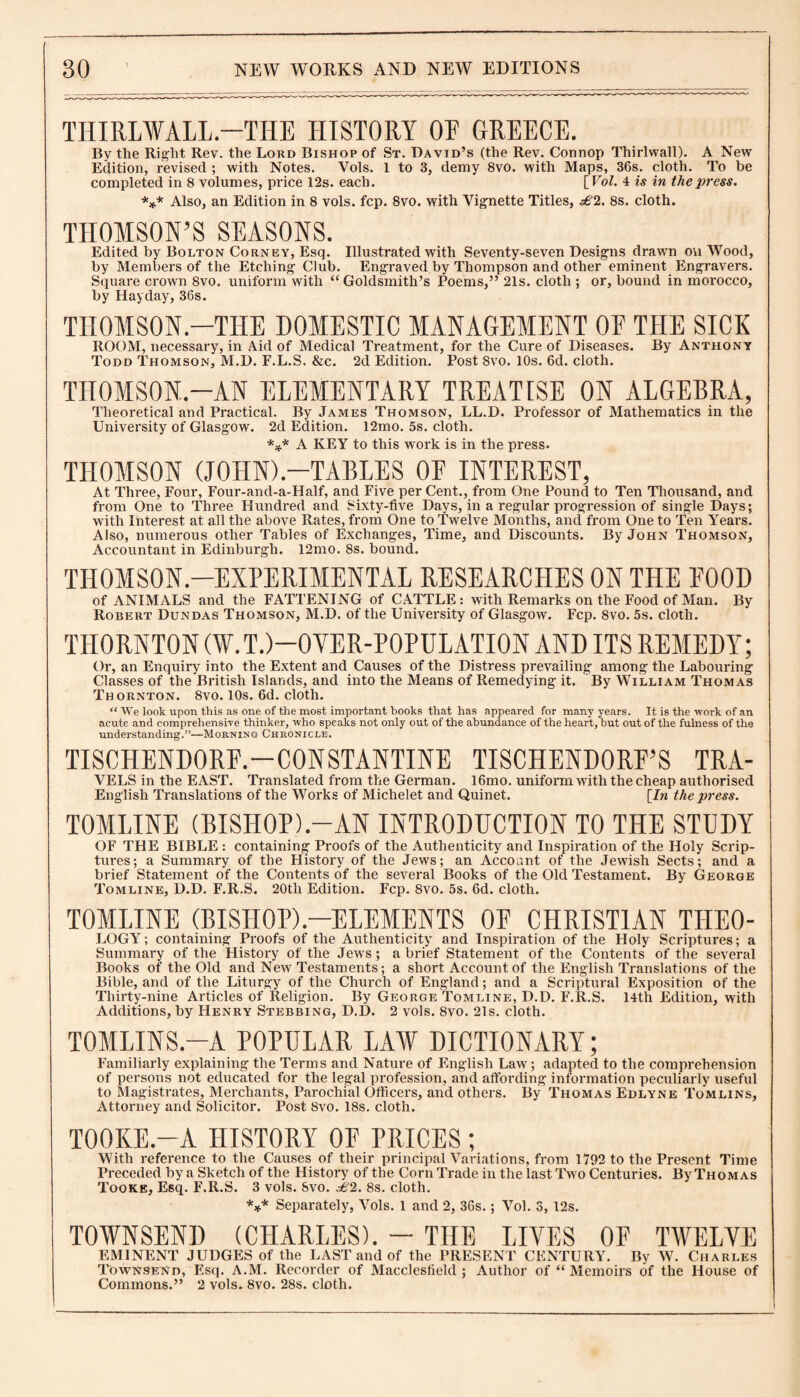 THIRLWALL.—THE HISTORY 0E GREECE. By the Right Rev. the Lord Bishop of St. David’s (the Rev. Connop Thirlwall). A New Edition, revised ; with Notes. Yols. 1 to 3, demy 8vo. with Maps, 36s. cloth. To be completed in 8 volumes, price 12s. each. [ Vol. 4 is in the press. *** Also, an Edition in 8 vols. fcp. 8vo. with Vignette Titles, £2. 8s. cloth. THOMSON’S SEASONS. Edited by Bolton Corney, Esq. Illustrated with Seventy-seven Designs drawn on Wood, by Members of the Etching Club. Engraved by Thompson and other eminent Engravers. Square crown 8vo. uniform with “Goldsmith’s Poems,” 21s. cloth ; or, bound in morocco, by Hayday, 36s. THOMSON.—THE DOMESTIC MANAGEMENT 0E THE SICK ROOM, necessary, in Aid of Medical Treatment, for the Cure of Diseases. By Anthony Todd Thomson, M.D. F.L.S. &c. 2d Edition. Post 8vo. 10s. 6d. cloth. THOMSON—AN ELEMENTARY TREATISE ON ALGEBRA, Theoretical and Practical. By James Thomson, LL.D. Professor of Mathematics in the University of Glasgow. 2d Edition. 12mo. 5s. cloth. *** A KEY to this work is in the press. THOMSON (JOHN).—TABLES OF INTEREST, At Three, Four, Four-and-a-Half, and Five per Cent., from One Found to Ten Thousand, and from One to Three Hundred and Sixty-five Days, in a regular progression of single Days; with Interest at all the above Rates, from One to Twelve Months, and from One to Ten Years. Also, numerous other Tables of Exchanges, Time, and Discounts. By John Thomson, Accountant in Edinburgh. 12mo. 8s. bound. THOMSON-EXPERIMENTAL RESEARCHES ON THE FOOD of ANIMALS and the FATTENING of CATTLE: with Remarks on the Food of Man. By Robert Dundas Thomson, M.D. of the University of Glasgow. Fcp. 8vo. 5s. cloth. THORNTON (¥.T.)-0VER-P0PULATI0N AND ITS REMEDY; Or, an Enquiry into the Extent and Causes of the Distress prevailing among the Labouring Classes of the British Islands, and into the Means of Remedying it. By William Thomas Thornton. 8vo. 10s. 6d. cloth. “ We look upon this as one of the most important hooks that has appeared for many years. It is the work of an acute and comprehensive thinker, who speaks not only out of the abundance of the heart, but out of the fulness of the understanding.”—Morning Chronicle. TISCHENDORF.—CONSTANTINE TISCHENDORF’S TRA- VELS in the EAST. Translated from the German. l6mo. uniform with the cheap authorised English Translations of the Works of Michelet and Quinet. [Zn the press. TOMLINE (BISHOP).-AN INTRODUCTION TO THE STUDY OF THE BIBLE : containing Proofs of the Authenticity and Inspiration of the Holy Scrip¬ tures; a Summary of the History of the Jews; an Account of the Jewish Sects; and a brief Statement of the Contents of the several Books of the Old Testament. By George Tomline, D.D. F.R.S. 20tli Edition. Fcp. 8vo. 5s. 6d. cloth. TOMLINE (BISHOP).—ELEMENTS OF CHRISTIAN THE0- LOGY; containing Proofs of the Authenticity and Inspiration of the Holy Scriptures; a Summary of the History of the Jews; a brief Statement of the Contents of the several Books of the Old and New Testaments; a short Account of the English Translations of the Bible, and of the Liturgy of the Church of England; and a Scriptural Exposition of the Thirty-nine Articles of Religion. By George Tomline, D.D. F.R.S. 14th Edition, with Additions, by Henry Stebbing, D.D. 2 vols. 8vo. 21s. cloth. TOMLINS.-A POPULAR LAV DICTIONARY; Familiarly explaining the Terms and Nature of English Law; adapted to the comprehension of persons not educated for the legal profession, and affording information peculiarly useful to Magistrates, Merchants, Parochial Officers, and others. By Thomas Edlyne Tomlins, Attorney and Solicitor. Post 8vo. 18s. cloth. T00KE.-A HISTORY OF PRICES ; With reference to the Causes of their principal Variations, from 1792 to the Present Time Preceded by a Sketch of the History of the Corn Trade in the last Two Centuries. By Thomas Tooke, Esq. F.R.S. 3 vols. Svo. £2. 8s. cloth. *** Separately, Vols. 1 and 2, 36s.; Vol. 3, 12s. TOWNSEND (CHARLES). - THE LIVES OF TWELVE EMINENT JUDGES of the LAST and of the PRESENT CENTURY. By W. Charles Townsend, Esq. A.M. Recorder of Macclesfield; Author of “ Memoirs of the House of Commons.” 2 vols. Svo. 28s. cloth.