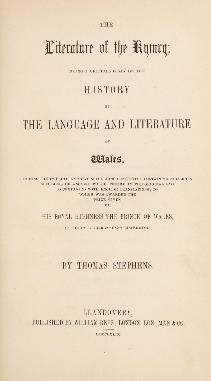 THE IRtmttaf nf tijf Hfttnj; BEING A CRITICAL ESSAY ON THE HI STIVE Y OF THE LANGUAGE AND LITERATURE OF »ales. DURING THE TWELFTH AND TWO SUCCEEDING CENTURIES; CONTAINING NUMEROUS SPECIMENS OF ANCIENT WELSH POETRY IN THE ORIGINAL AND ACCOMPANIED WITH ENGLISH TRANSLATIONS; TO WHICH WAS AWARDED THE PRIZE GIVEN BY HIS ROYAL HIGHNESS THE PRINCE OE WALES, AT THE LATE ABERGAVENNY EISTEDDVOD. BY THOMAS STEPHENS. LLANDOVERY, PUBLISHED BY WILLIAM REES; LONDON, LONGMAN t. CO, MDCCOXLIX.