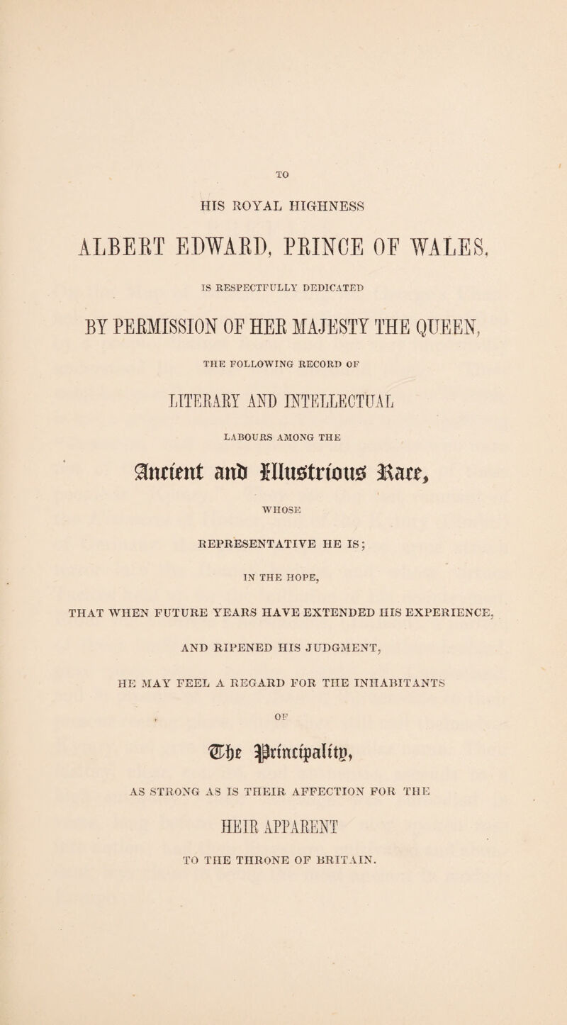 TO HIS ROYAL HIGHNESS ALBERT EDWARD, PRINCE OE WALES. IS RESPECTFULLY DEDICATED BY PERMISSION OF HER MAJESTY THE QUEEN, THE FOLLOWING RECORD OF LITERARY ARB INTELLECTUAL LABOURS AMONG THE indent auU illustrious Rare, WHOSE REPRESENTATIVE HE IS; IN THE HOPE, THAT WHEN FUTURE YEARS HAVE EXTENDED HIS EXPERIENCE, AND RIPENED HIS JUDGMENT, HE MAY FEEL A REGARD FOR THE INHABITANTS OF ^rinnpalttsu AS STRONG AS IS THEIR AFFECTION FOR THE HEIR APPARENT TO THE THRONE OF BRITAIN.