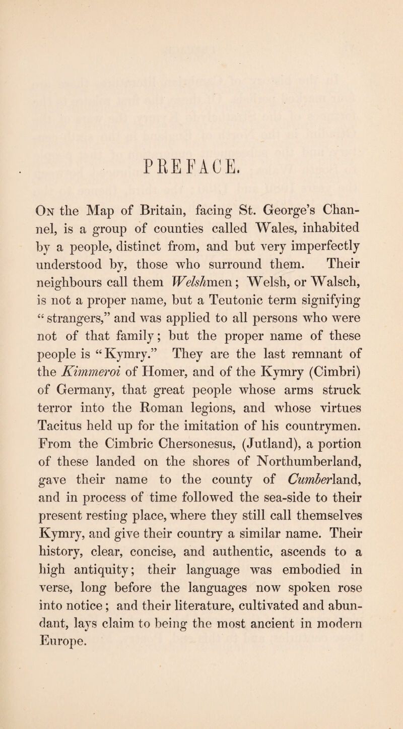 PREFACE. On the Map of Britain, facing St. George’s Chan¬ nel, is a group of counties called Wales, inhabited by a people, distinct from, and but very imperfectly understood by, those who surround them. Their neighbours call them Welshmen; Welsh, or Walsch, is not a proper name, but a Teutonic term signifying “ strangers,” and was applied to all persons wTho were not of that family; but the proper name of these people is “Kymry.” They are the last remnant of the Kimmeroi of Homer, and of the Kymry (Cimbri) of Germany, that great people whose arms struck terror into the Roman legions, and whose virtues Tacitus held up for the imitation of his countrymen. From the Cimbric Chersonesus, (Jutland), a portion of these landed on the shores of Northumberland, gave their name to the county of Cumberland and in process of time followed the sea-side to their present resting place, where they still call themselves Kymry, and give their country a similar name. Their history, clear, concise, and authentic, ascends to a high antiquity; their language was embodied in verse, long before the languages now spoken rose into notice; and their literature, cultivated and abun¬ dant, lays claim to being the most ancient in modern Europe.