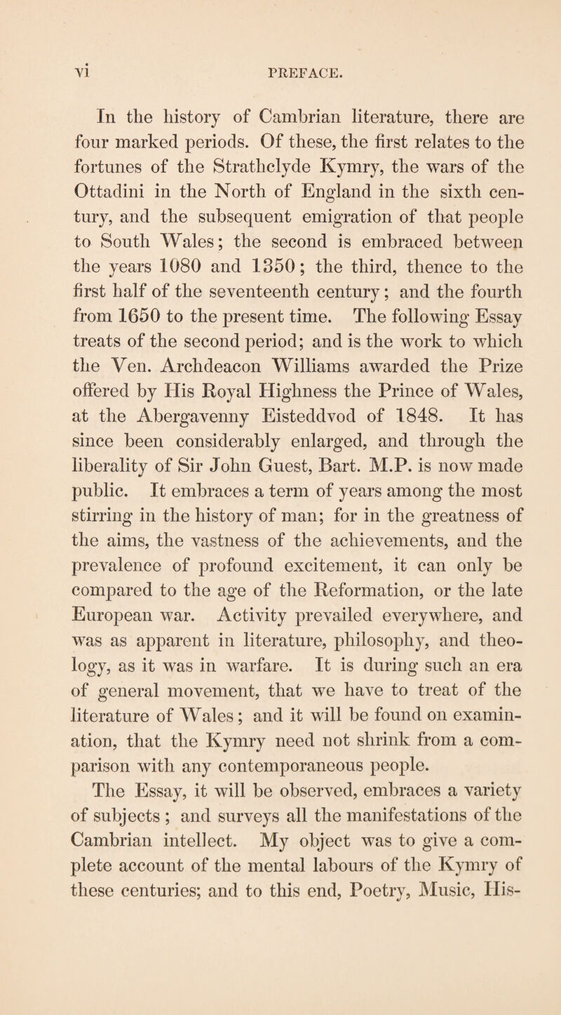 In the history of Cambrian literature, there are four marked periods. Of these, the first relates to the fortunes of the Strathclyde Kymry, the wars of the Ottadini in the North of England in the sixth cen¬ tury, and the subsequent emigration of that people to South Wales; the second is embraced between the years 1080 and 1350; the third, thence to the first half of the seventeenth century; and the fourth from 1650 to the present time. The following Essay treats of the second period; and is the work to which the Ven. Archdeacon Williams awarded the Prize offered by His Royal Highness the Prince of Wales, at the Abergavenny Eisteddvod of 1848. It has since been considerably enlarged, and through the liberality of Sir John Guest, Bart. M.P. is now made public. It embraces a term of years among the most stirring in the history of man; for in the greatness of the aims, the vastness of the achievements, and the prevalence of profound excitement, it can only be compared to the age of the Reformation, or the late European war. Activity prevailed everywhere, and was as apparent in literature, philosophy, and theo¬ logy, as it was in warfare. It is during such an era of general movement, that we have to treat of the literature of Wales ; and it will be found on examin¬ ation, that the Kymry need not shrink from a com¬ parison with any contemporaneous people. The Essay, it will be observed, embraces a variety of subjects ; and surveys all the manifestations of the Cambrian intellect. My object was to give a com¬ plete account of the mental labours of the Kymry of these centuries; and to this end, Poetry, Music, His-