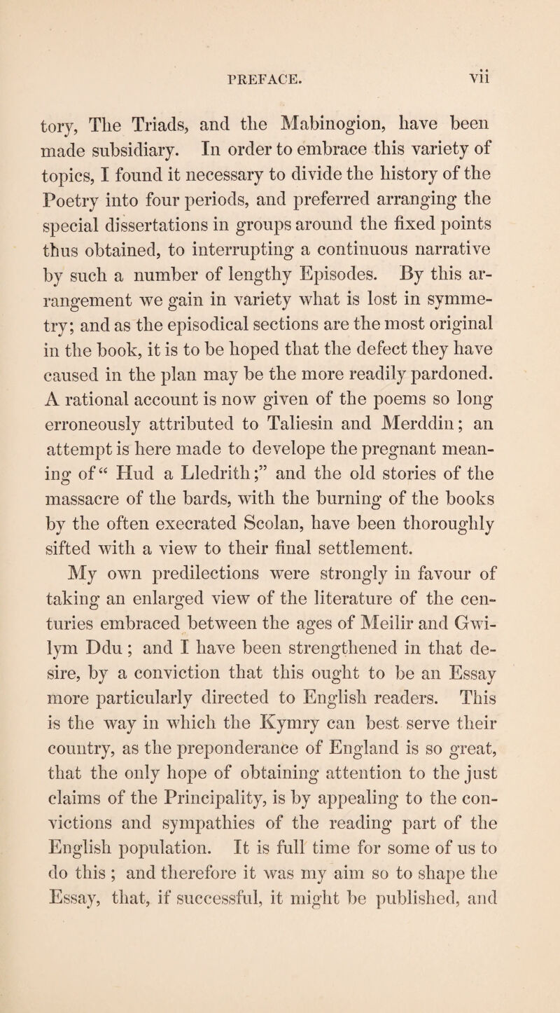 tory, The Triads, and the Mabinogion, have been made subsidiary. In order to embrace this variety of topics, I found it necessary to divide the history of the Poetry into four periods, and preferred arranging the special dissertations in groups around the fixed points thus obtained, to interrupting a continuous narrative by such a number of lengthy Episodes. By this ar¬ rangement we gain in variety what is lost in symme¬ try; and as the episodical sections are the most original in the book, it is to be hoped that the defect they have caused in the plan may be the more readily pardoned. A rational account is now given of the poems so long erroneously attributed to Taliesin and Merddin; an attempt is here made to develope the pregnant mean¬ ing of44 Hud a Lledrithand the old stories of the massacre of the bards, with the burning of the books by the often execrated Scolan, have been thoroughly sifted with a view to their final settlement. My own predilections were strongly in favour of taking an enlarged view of the literature of the cen¬ turies embraced between the ages of Meilir and Gwi¬ lym Ddu; and I have been strengthened in that de¬ sire, by a conviction that this ought to be an Essay more particularly directed to English readers. This is the way in which the Kymry can best serve their country, as the preponderance of England is so great, that the only hope of obtaining attention to the just claims of the Principality, is by appealing to the con¬ victions and sympathies of the reading part of the English population. It is full time for some of us to do this ; and therefore it was my aim so to shape the Essay, that, if successful, it might be published, and
