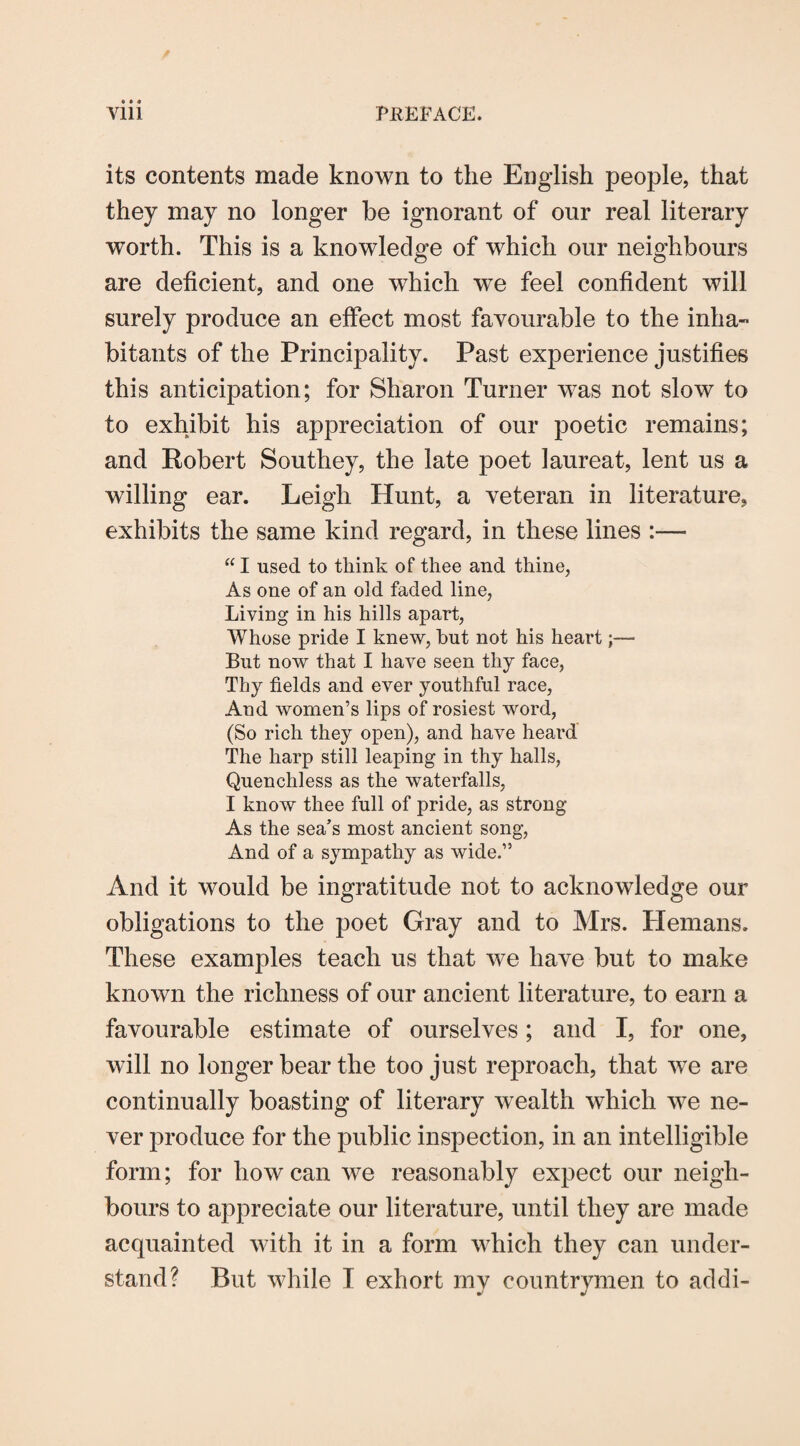 its contents made known to the English people, that they may no longer be ignorant of our real literary worth. This is a knowledge of which our neighbours are deficient, and one which we feel confident will surely produce an effect most favourable to the inha¬ bitants of the Principality. Past experience justifies this anticipation; for Sharon Turner was not slow to to exhibit his appreciation of our poetic remains; and Robert Southey, the late poet laureat, lent us a willing ear. Leigh Hunt, a veteran in literature, exhibits the same kind regard, in these lines “ I used to think of thee and thine, As one of an old faded line, Living in his hills apart, Whose pride I knew, but not his heart;— But now that I have seen thy face, Thy fields and ever youthful race, And women’s lips of rosiest word, (So rich they open), and have heard The harp still leaping in thy halls, Quenchless as the waterfalls, I know thee full of pride, as strong As the sea’s most ancient song, xYnd of a sympathy as wide.” And it would be ingratitude not to acknowledge our obligations to the poet Gray and to Mrs. Hemans. These examples teach us that we have but to make known the richness of our ancient literature, to earn a favourable estimate of ourselves; and I, for one, will no longer bear the too just reproach, that we are continually boasting of literary wealth which we ne¬ ver produce for the public inspection, in an intelligible form; for how can we reasonably expect our neigh¬ bours to appreciate our literature, until they are made acquainted with it in a form which they can under¬ stand? But while I exhort my countrymen to addi-