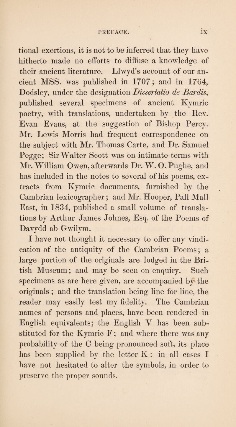 tional exertions, it is not to be inferred that they have hitherto made no efforts to diffuse a knowledge of their ancient literature. Llwyd’s account of our an¬ cient MSS. was published in 1707; and in 1704, Dodsley, under the designation Dissertatio de Bardis, published several specimens of ancient Kymric poetry, with translations, undertaken by the Rev. Evan Evans, at the suggestion of Bishop Percy. Mr. Lewis Morris had frequent correspondence on the subject with Mr. Thomas Carte, and Dr. Samuel Pegge; Sir Walter Scott was on intimate terms with Mr. William Owen, afterwards Dr. W. O. Pughe, and has included in the notes to several of his poems, ex¬ tracts from Kymric documents, furnished by the Cambrian lexicographer; and Mr. Hooper, Pall Mall East, in 1834, published a small volume of transla¬ tions by Arthur James Johnes, Esq. of the Poems of Davydd ab Gwilym. I have not thought it necessary to offer any vindi¬ cation of the antiquity of the Cambrian Poems; a large portion of the originals are lodged in the Bri¬ tish Museum; and may be seen on enquiry. Such specimens as are here given, are accompanied by- the originals ; and the translation being line for line, the reader may easily test my fidelity. The Cambrian names of persons and places, have been rendered in English equivalents; the English V has been sub¬ stituted for the Kymric F; and where there was any probability of the C being pronounced soft, its place has been supplied by the letter K : in all cases I have not hesitated to alter the svmbols, in order to preserve the proper sounds.