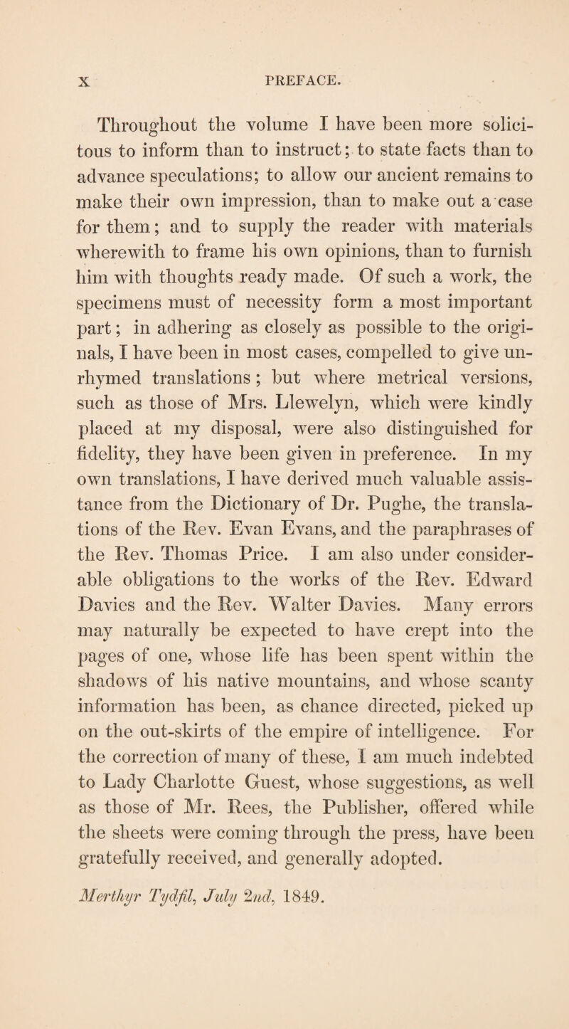 Throughout the volume I have been more solici¬ tous to inform than to instruct; to state facts than to advance speculations; to allow our ancient remains to make their own impression, than to make out a case for them; and to supply the reader with materials wherewith to frame his own opinions, than to furnish him with thoughts ready made. Of such a work, the specimens must of necessity form a most important part; in adhering as closely as possible to the origi¬ nals, I have been in most cases, compelled to give un¬ rhymed translations ; but where metrical versions, such as those of Mrs. Llewelyn, which were kindly placed at my disposal, were also distinguished for fidelity, they have been given in preference. In my own translations, I have derived much valuable assis¬ tance from the Dictionary of Dr. Pughe, the transla¬ tions of the Rev. Evan Evans, and the paraphrases of the Rev. Thomas Price. I am also under consider¬ able obligations to the works of the Rev. Edward Davies and the Rev. Walter Davies. Many errors may naturally be expected to have crept into the pages of one, whose life has been spent witliiu the shadows of his native mountains, and whose scanty information has been, as chance directed, picked up on the out-skirts of the empire of intelligence. For the correction of many of these, I am much indebted to Lady Charlotte Guest, whose suggestions, as well as those of Mr. Rees, the Publisher, offered while the sheets were coming through the press, have beeu gratefully received, and generally adopted. Merthyr Tydfil, July 2nd, 1849.