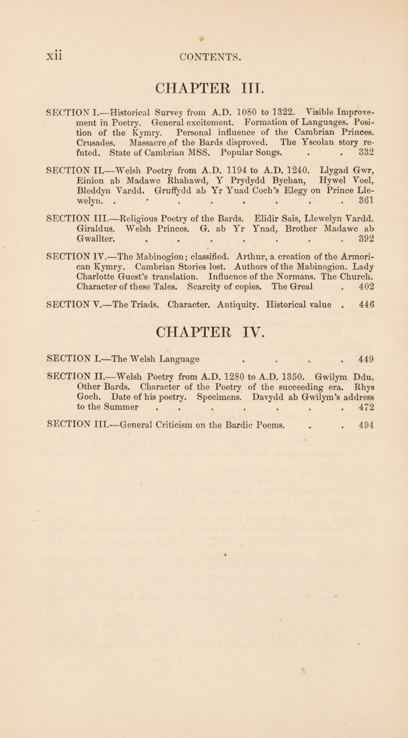 Xll CONTENTS. CHAPTER HI. SECTION I.—Historical Survey from A.D. 1080 to 1322. Visible Improve¬ ment in Poetry. General excitement. Formation of Languages. Posi¬ tion of the Kymry. Personal influence of the Cambrian Princes. Crusades, Massacre of the Bards disproved. The Yscolan story re¬ futed. State of Cambrian MSS. Popular Songs. . . 332 SECTION II.—Welsh Poetry from A.D. 1194 to A.D. 1240. Llygad Gwr, Einion ab Madawc Rhahawd, Y Prydydd Bychan, Hywel Voel, Bleddyn Vardd. Gruffydd ab Yr Ynad Coch’s Elegy on Prince Lle¬ welyn. 361 SECTION III.—Religious Poetry of the Bards. Elidir Sais, Llewelyn Vardd. Giraldus. Welsh Princes. G. ab Yr Ynad, Brother Madawc ab Gwallter. ....... 392 SECTION IV.—The Mabinogion; classified. Arthur, a creation of the Armori- can Kymry. Cambrian Stories lost. Authors of the Mabinogion. Lady Charlotte Guest’s translation. Influence of the Normans. The Church. Character of these Tales. Scarcity of copies. The Greal . 402 SECTION V.—The Triads. Character. Antiquity. Historical value . 446 CHAPTER IV. SECTION I.—The Welsh Language .... 449 SECTION II.—Welsh Poetry from A.D. 1280 to A.D. 1350. Gwilym Ddu. Other Bards. Character of the Poetry of the succeeding era. Rhys Gocb. Date of his poetry. Specimens. Davydd ab Gwilym’s address to the Summer ....... 472 SECTION III.-—General Criticism on the Bardic Poems. 494
