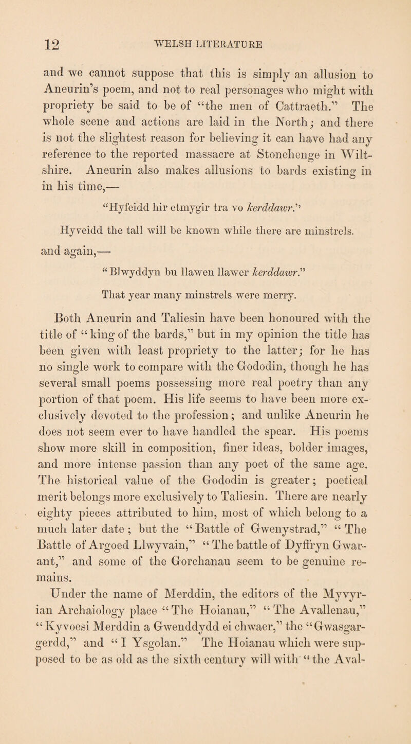 and we cannot suppose that this is simply an allusion to Aneurin’s poem, and not to real personages who might with propriety be said to he of “the men of Cattraeth.” The whole scene and actions are laid in the North; and there is not the slightest reason for believing it can have had any reference to the reported massacre at Stonehenge in Wilt¬ shire. Aneurin also makes allusions to bards existing in o in his time,—- “Hyfeidd hir etmygir tra vo Jcerddaivr Hyveidd the tall will be known while there are minstrels, and again,— “ Blwyddyn bu llawen llawer kerdclawr That year many minstrels were merry. Both Aneurin and Taliesin have been honoured with the title of “ king of the bards,” but in my opinion the title has been given with least propriety to the latter; for he has no single work to compare with the Gododin, though he has several small poems possessing more real poetry than any portion of that poem. His life seems to have been more ex¬ clusively devoted to the profession; and unlike Aneurin he does not seem ever to have handled the spear. His poems show more skill in composition, finer ideas, bolder images, and more intense passion than any poet of the same age. The historical value of the Gododin is greater; poetical merit belongs more exclusively to Taliesin. There are nearly eighty pieces attributed to him, most of which belong to a much later date ; but the “Battle of Gwenystrad,” “ The Battle of Argoed Llwyvain,” “ The battle of Dyfiryn Gwar- ant,” and some of the Gorchanau seem to be genuine re¬ mains. Under the name of Merddin, the editors of the Myvyr- ian Archaiology place “ The Hoianau,” “ The Avallenau,” “Kyvoesi Merddin a Gwenddydd ei chwaer,” the “Gwasgar- gerdd,” and “ I Ysgolan.” The Hoianau which were sup¬ posed to be as old as the sixth century will with “ the Aval-