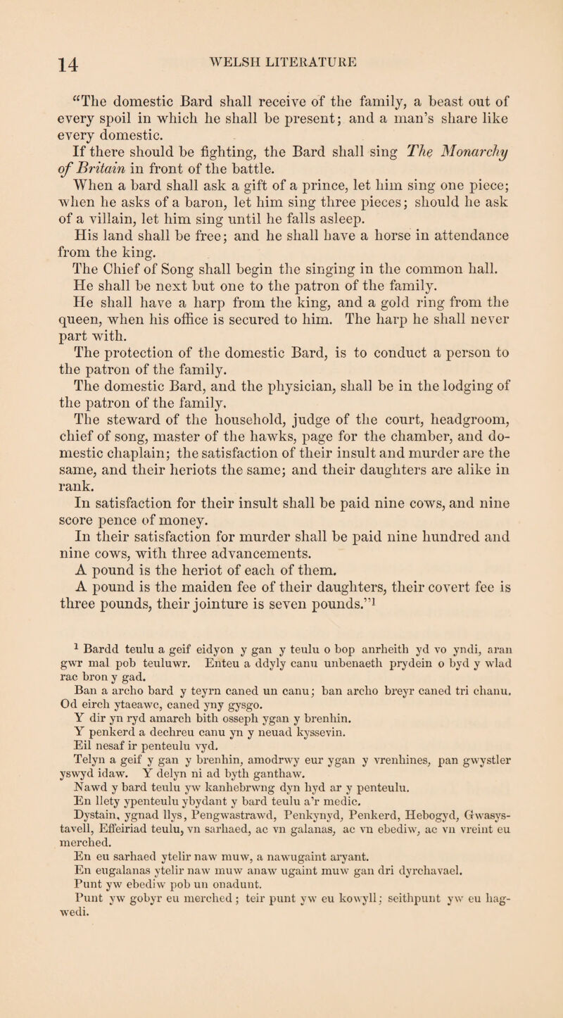 “The domestic Bard shall receive of the family, a beast out of every spoil in which he shall be present; and a man’s share like every domestic. If there should be fighting, the Bard shall sing The Monarchy of Britain in front of the battle. When a bard shall ask a gift of a prince, let him sing one piece; when he asks of a baron, let him sing three pieces; should he ask of a villain, let him sing until he falls asleep. His land shall be free; and he shall have a horse in attendance from the king. The Chief of Song shall begin the singing in the common hall. He shall be next but one to the patron of the family. He shall have a harp from the king, and a gold ring from the queen, when his office is secured to him. The harp he shall never part with. The protection of the domestic Bard, is to conduct a person to the patron of the family. The domestic Bard, and the physician, shall be in the lodging of the patron of the family. The steward of the household, judge of the court, headgroom, chief of song, master of the hawks, page for the chamber, and do¬ mestic chaplain; the satisfaction of their insult and murder are the same, and their heriots the same; and their daughters are alike in rank. In satisfaction for their insult shall be paid nine cows, and nine score pence of money. In their satisfaction for murder shall be paid nine hundred and nine cows, with three advancements. A pound is the lieriot of each of them. A pound is the maiden fee of their daughters, their covert fee is three pounds, their jointure is seven pounds.”1 1 Bardd teulu a geif eidyon y gan y teulu o bop anrheith yd vo yndi, aran gwr mal pob teuluwr. Enteu a ddyly canu unbenaeth prydein o byd y wlad rac bron y gad. Ban a archo bard y teyrn caned un canu; ban archo breyr caned tri chanu, Od eirch ytaeawc, caned yny gysgo. Y dir yn ryd amarch bith osseph ygan y brenhin. Y penkercl a dechreu canu yn y neuad kyssevin. Eil nesaf ir penteulu vyd. Telyn a geif y gan y brenhin, amodrwy eur ygan y vrenhines, pan gwystler yswyd idaw. Y delyn ni ad byth ganthaw. Nawd y bard teulu yw kanhebrwng dyn hyd ar y penteulu. En llety ypenteulu ybydant y bard teulu a’r medic. Dystain, ygnad llys, Pengwastrawd, Penkynyd, Penkerd, Hebogyd, Ctwasys- tavell, Effeiriad teulu, vn sarliaed, ac vn galanas, ac vn ebediw, ac vn vreint eu merched. En eu sarliaed ytelir naw muw, a nawugaint aryant. En eugalanas ytelir naw muw anaw ugaint muw gan dri dyrchavael. Punt yw ebediw pob un onadunt. Punt yw gobyr eu merched; teir punt yw eu kowyll; seithpunt yw eu hag- wedi.