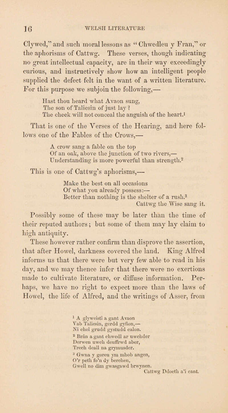 Clywed,” and such moral lessons as “Chwedleu y Fran,” or the aphorisms of Cattwg. These verses, though indicating no great intellectual capacity, are in their way exceedingly curious, and instructively show how an intelligent people supplied the defect felt in the want of a written literature. For this purpose we subjoin the following,— Hast thou heard what Avaon sung, The son of Taliesin of just lay 1 The cheek will not conceal the anguish of the heart.1 That is one of the Verses of the Hearing, and here fol¬ lows one of the Fables of the Crows,— A crow sang a fable on the top Of an oak, above the junction of two rivers,— Understanding is more powerful than strength.2 This is one of Cattwg’s aphorisms,— Make the best on all occasions Of what you already possess:— Better than nothing is the shelter of a rush.3 Cattwg the Wise sang it. Possibly some of these may be later than the time of their reputed authors; but some of them may lay claim to high antiquity. These however rather confirm than disprove the assertion, that after Howel, darkness covered the land. King Alfred informs us that there were but very few able to read in his day, and we may thence infer that there were no exertions made to cultivate literature, or diffuse information. Per¬ haps, we have no right to expect more than the laws of Howel, the life of Alfred, and the writings of Asser, from 1 A glyweisti a gant Avaon Vab Taliesin, gerdd gyfion,—- Ni cliel grudd gystudd calon. 2 Bran a gant chwedl ar uwchder Derwen uwcli deuffrwd aber, Trech deall na grymusder. 6 Gwna y goreu ym mhob angen, O’r peth fo’n dy berchen, Gwell no dim gwasgawd brwynen, Cattwg Ddoeth a’i cant.