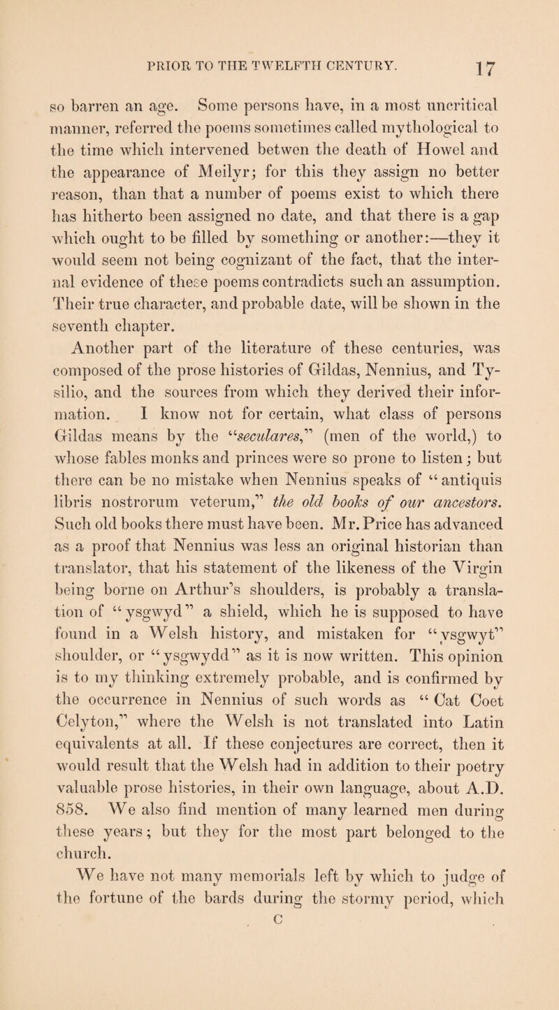 so barren an age. Some persons have, in a most uncritical manner, referred the poems sometimes called mythological to the time which intervened betwen the death of Howel and the appearance of Meilyr; for this they assign no better reason, than that a number of poems exist to which there has hitherto been assigned no date, and that there is a gap which ought to be filled by something or another:—they it would seem not being cognizant of the fact, that the inter¬ nal evidence of these poems contradicts such an assumption. Their true character, and probable date, will be shown in the seventh chapter. Another part of the literature of these centuries, was composed of the prose histories of Gildas, Nennius, and Ty- silio, and the sources from which they derived their infor¬ mation. I know not for certain, what class of persons Gildas means by the u secular esf (men of the world,) to whose fables monks and princes were so prone to listen; but there can be no mistake when Nennius speaks of “ antiquis libris nostrorum veterum,” the old hooks of our ancestors. Such old books there must have been. Mr. Price has advanced as a proof that Nennius was less an original historian than translator, that his statement of the likeness of the Virgin being borne on Arthur's shoulders, is probably a transla¬ tion of “ysgwyd” a shield, which he is supposed to have found in a Welsh history, and mistaken for “vsgwyt” shoulder, or “ysgwydd” as it is now written. This opinion is to my thinking extremely probable, and is confirmed by the occurrence in Nennius of such words as “ Gat Coet Celyton,” where the Welsh is not translated into Latin equivalents at all. If these conjectures are correct, then it would result that the Welsh had in addition to their poetry valuable prose histories, in their own language, about A.D. 858. We also find mention of many learned men during these years; but they for the most part belonged to the church. We have not many memorials left by which to judge of the fortune of the bards during the stormy period, which c