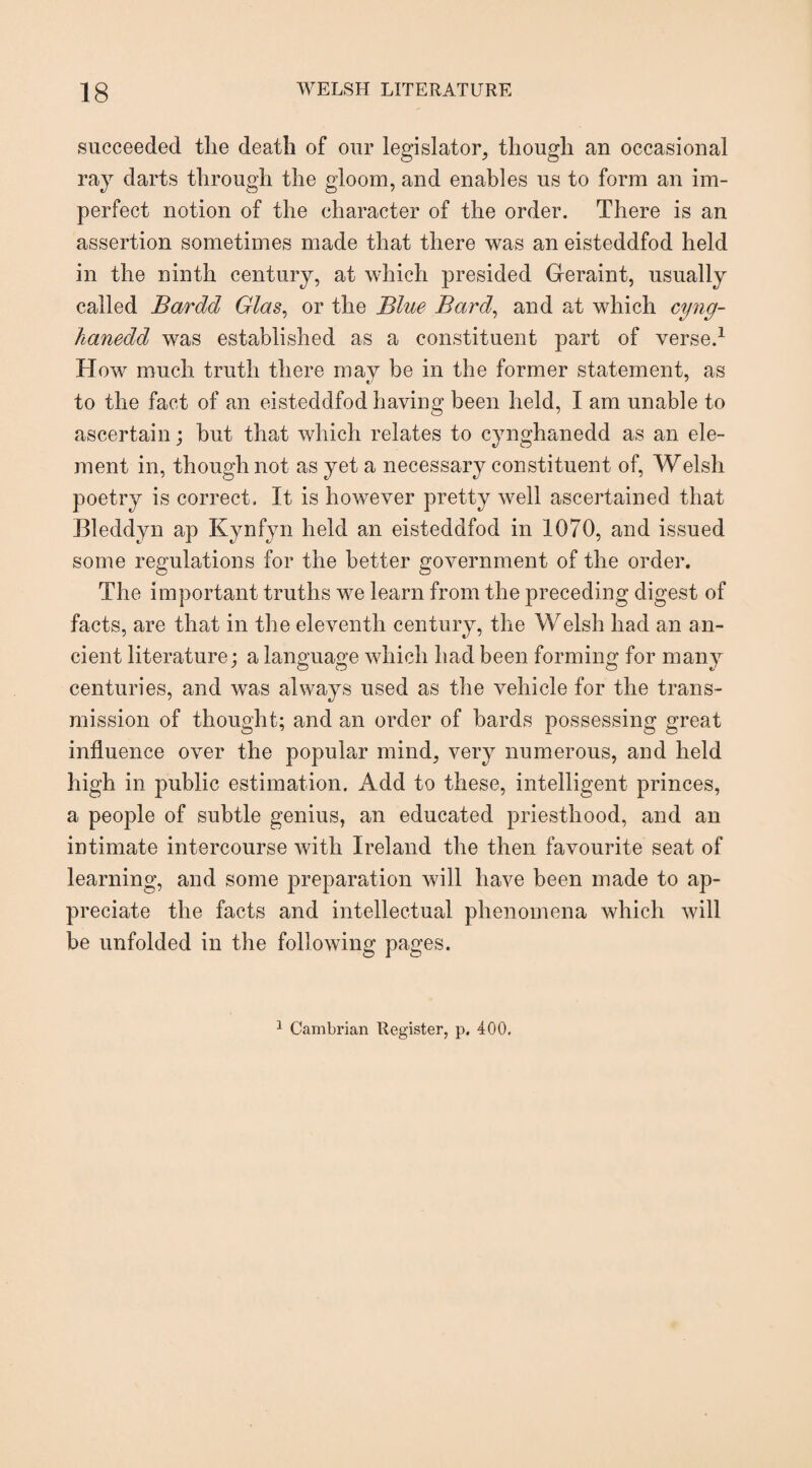 succeeded the death of our legislator, though an occasional ray darts through the gloom, and enables us to form an im¬ perfect notion of the character of the order. There is an assertion sometimes made that there was an eisteddfod held in the ninth century, at which presided Geraint, usually called Bardd Glas, or the Blue Bard, and at which cyng- hanedd was established as a constituent part of verse.1 Howr much truth there may be in the former statement, as to the fact of an eisteddfod having been held, I am unable to ascertain; but that which relates to cynghanedd as an ele¬ ment in, though not as yet a necessary constituent of, Welsli poetry is correct. It is however pretty well ascertained that Bleddyn ap Kynfyn held an eisteddfod in 1070, and issued some regulations for the better government of the order. The important truths we learn from the preceding digest of facts, are that in the eleventh century, the Welsh had an an¬ cient literature; a language which had been forming for many centuries, and was always used as the vehicle for the trans¬ mission of thought; and an order of bards possessing great influence over the popular mind, very numerous, and held high in public estimation. Add to these, intelligent princes, a people of subtle genius, an educated priesthood, and an intimate intercourse with Ireland the then favourite seat of learning, and some preparation will have been made to ap¬ preciate the facts and intellectual phenomena which will be unfolded in the following pages. 1 Cambrian Register, p. 400.