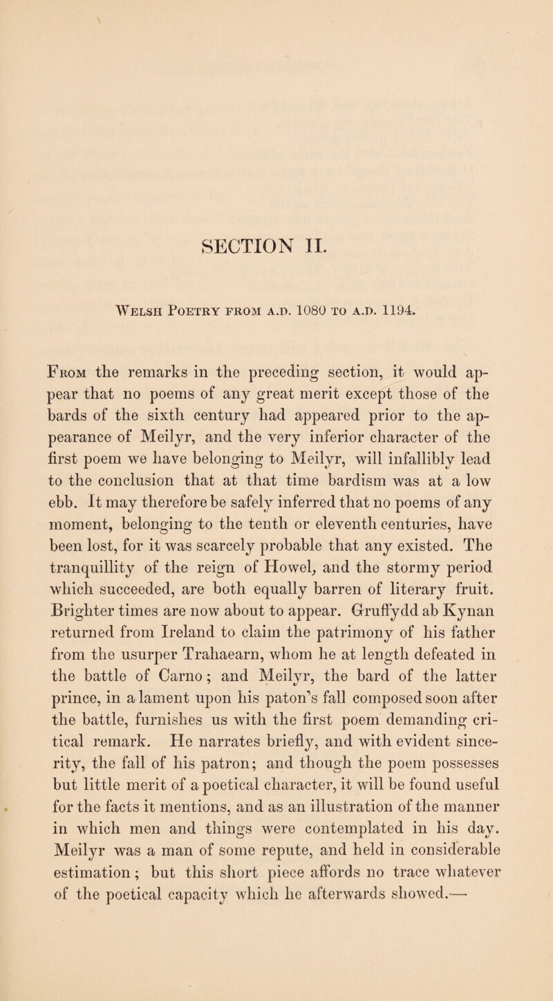 Welsh Poetry from a.d. 1080 to a.d. 1194. From the remarks in the preceding section, it would ap¬ pear that no poems of any great merit except those of the bards of the sixth century had appeared prior to the ap¬ pearance of Meilyr, and the very inferior character of the first poem we have belonging to Meilyr, will infallibly lead to the conclusion that at that time bardism was at a low ebb. It may therefore be safely inferred that no poems of any moment, belonging to the tenth or eleventh centuries, have been lost, for it was scarcely probable that any existed. The tranquillity of the reign of Ilowel, and the stormy period which succeeded, are both equally barren of literary fruit. Brighter times are now about to appear. Gruffydd ab Kynan returned from Ireland to claim the patrimony of his father from the usurper Trahaearn, whom he at length defeated in the battle of Carno; and Meilyr, the bard of the latter prince, in a lament upon his paton's fall composed soon after the battle, furnishes us with the first poem demanding cri¬ tical remark. He narrates briefly, and with evident since¬ rity, the fall of his patron; and though the poem possesses but little merit of a poetical character, it will be found useful for the facts it mentions, and as an illustration of the manner in which men and things were contemplated in his day. Meilyr was a man of some repute, and held in considerable estimation; but this short piece affords no trace whatever of the poetical capacity which he afterwards showed.—