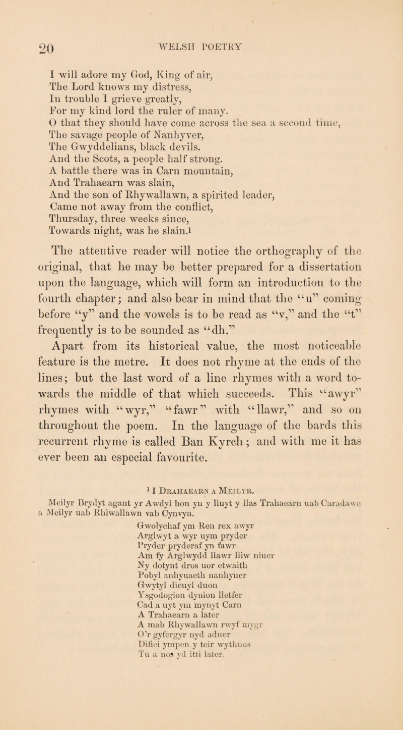 I will adore my God, King of air, The Lord knows my distress, In trouble I grieve greatly, For my kind lord the ruler of many. O that they should have come across the sea a second time, The savage people of Nanhyver, The Gwyddelians, black devils. And the Scots, a people half strong. A battle there was in Carn mountain, And Trahaearn was slain, And the son of Rhywallawn, a spirited leader, Came not awav from the conflict, Thursday, three weeks since, Towards night, was he slain.i The attentive reader will notice the orthography of the original, that he may be better prepared for a dissertation upon the language, which will form an introduction to the fourth chapter; and also bear in mind that the Uu’ coming before “y” and the vowels is to be read as “v,” and the “t” frequently is to be sounded as “dh.” Apart from its historical value, the most noticeable feature is the metre. It does not rhyme at the ends of the lines; hut the last word of a line rhymes with a word to¬ wards the middle of that which succeeds. This uawyF rhymes with “wyr,” ufawr” with “llawr,” and so on throughout the poem. In the language of the bards this recurrent rhyme is called Ban Kyrch; and with me it has ever been an especial favourite. 11 Drahaearn a Meilyr. Meilyr Brydyt agant yr Awdyl hon yn y lluyt y lias Trahaearn uab C-aradawc a Meilyr uab lihiwallawn vab Cynvyn. Gwolychaf ym Ren rex awyr Arglwyt a wyr uym pryder Pryder pryderaf yn fawr Am fy Arglwydd llawr lliw niuer Ny dotynt dros uor etwaitli Pobyl anhyuaeth nanhyuer (fvvytyl dieuyl duon Ysgodogion dynion lletfer Cad a uyt ym mynyt Cam A Trahaearn a later A mab Rhywallawn rwyf mygr O’rgyfergyr nyd aduer Difiei ympen y teir wythnos Tu a nos yd itti later,