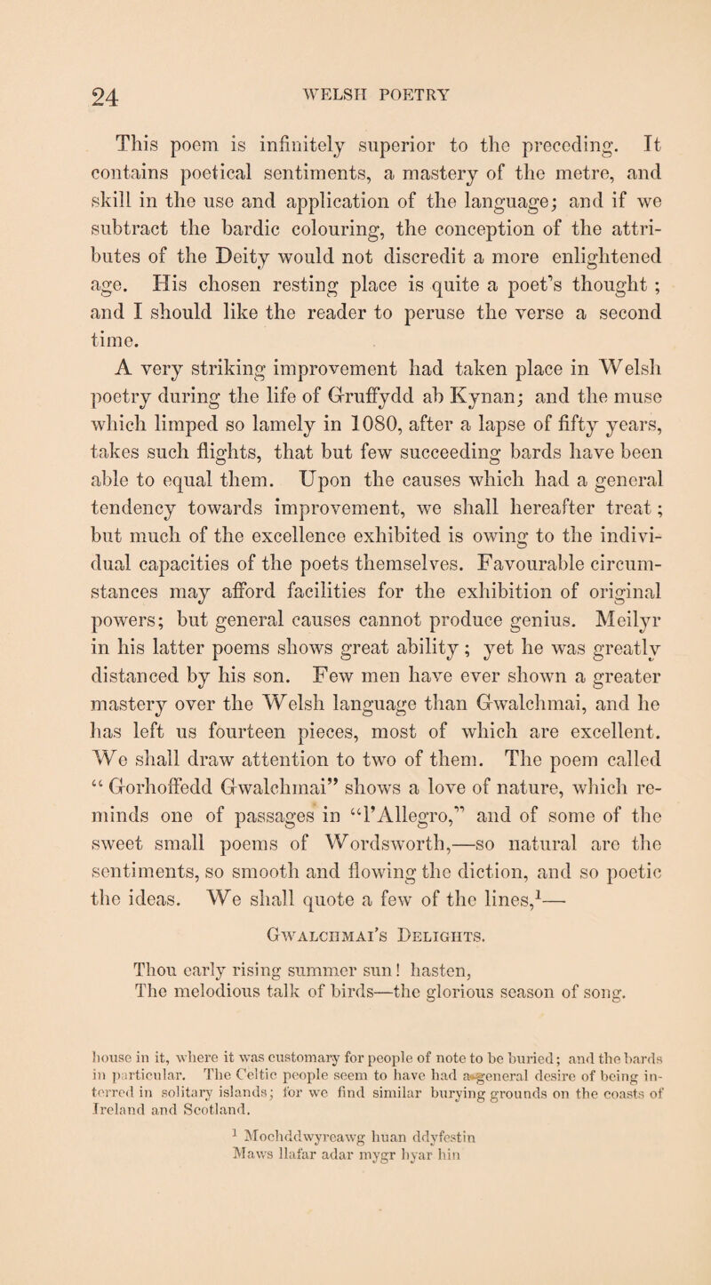 This poem is infinitely superior to the preceding. It contains poetical sentiments, a mastery of the metre, and skill in the use and application of the language; and if we subtract the bardic colouring, the conception of the attri¬ butes of the Deity would not discredit a more enlightened age. His chosen resting place is quite a poet's thought ; and I should like the reader to peruse the verse a second time. A very striking improvement had taken place in Welsh poetry during the life of Gruffydd ah Kynan; and the muse which limped so lamely in 1080, after a lapse of fifty years, takes such flights, that but few succeeding bards have been able to equal them. Upon the causes which had a general tendency towards improvement, we shall hereafter treat; but much of the excellence exhibited is owing to the indivi¬ dual capacities of the poets themselves. Favourable circum¬ stances may afford facilities for the exhibition of original powers; but general causes cannot produce genius. Meilyr in his latter poems shows great ability; yet he was greatly distanced by his son. Few men have ever shown a greater mastery over the Welsh language than Gwalchmai, and he has left us fourteen pieces, most of which are excellent. We shall draw attention to two of them. The poem called “ Gorhoffedd Gwalchmai” shows a love of nature, which re¬ minds one of passages in “PAllegro, and of some of the sweet small poems of Wordsworth,—so natural are the sentiments, so smooth and flowing the diction, and so poetic the ideas. We shall quote a few of the lines,1— Gwalcximai’s Delights. Thou early rising summer sun! hasten, The melodious talk of birds—the glorious season of song. bouse in it, where it was customary for people of note to be buried; and the bards in particular. The Celtic people seem to have had a<kgeneral desire of being in¬ terred in solitary islands; for we find similar burying grounds on the coasts of Ireland and Scotland. 1 Mochddwyreawg huan ddyfestin Maws llafar adar mygr hyar bin