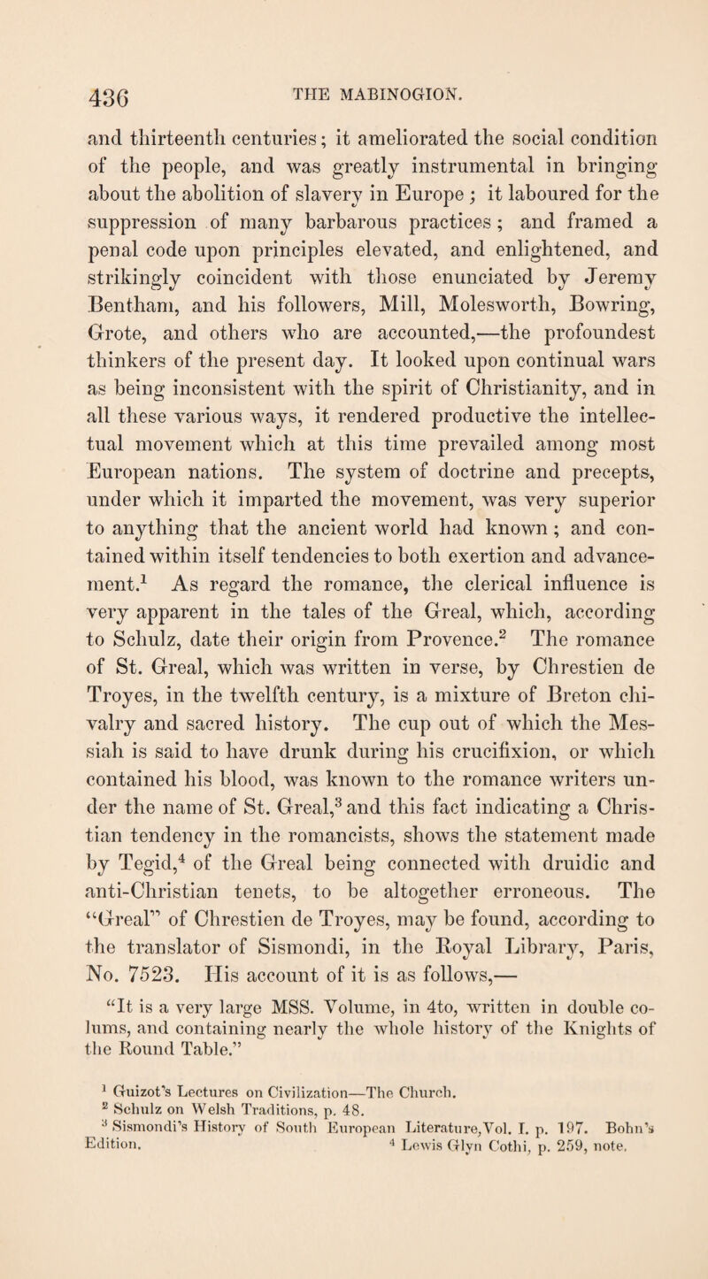 and thirteenth centuries; it ameliorated the social condition of the people, and was greatly instrumental in bringing about the abolition of slavery in Europe ; it laboured for the suppression of many barbarous practices; and framed a penal code upon principles elevated, and enlightened, and strikingly coincident with those enunciated by Jeremy Bentham, and his followers, Mill, Moles worth, Bowring, Grote, and others who are accounted,—the profoundest thinkers of the present day. It looked upon continual wars as being inconsistent with the spirit of Christianity, and in all these various ways, it rendered productive the intellec¬ tual movement which at this time prevailed among most European nations. The system of doctrine and precepts, under which it imparted the movement, was very superior to anything that the ancient world had known; and con¬ tained within itself tendencies to both exertion and advance¬ ment.1 As regard the romance, the clerical influence is very apparent in the tales of the Greal, which, according to Schulz, date their origin from Provence.2 The romance of St. Greal, which was written in verse, by Chrestien de Troyes, in the twelfth century, is a mixture of Breton chi¬ valry and sacred history. The cup out of which the Mes¬ siah is said to have drunk during his crucifixion, or which contained his blood, was known to the romance writers un¬ der the name of St. Greal,3 and this fact indicating a Chris¬ tian tendency in the romancists, shows the statement made by Tegid,4 of the Greal being connected with druidic and anti-Christian tenets, to he altogether erroneous. The “Great” of Chrestien de Troyes, may be found, according to the translator of Sismondi, in the Royal Library, Paris, No. 7523. His account of it is as follows,— “It is a very large MSS. Volume, in 4to, written in double co- Jums, and containing nearly the whole history of the Knights of the Round Table.1” 1 Guizot’s Lectures on Civilization—The Church. 2 Schulz on Welsh Traditions, p. 48. 3 Sismondi’s History of South European Literature,Vol. I. p. 197. Bohn’s Edition. 4 Lewis Glyn Cot.hi, p. 259, note.