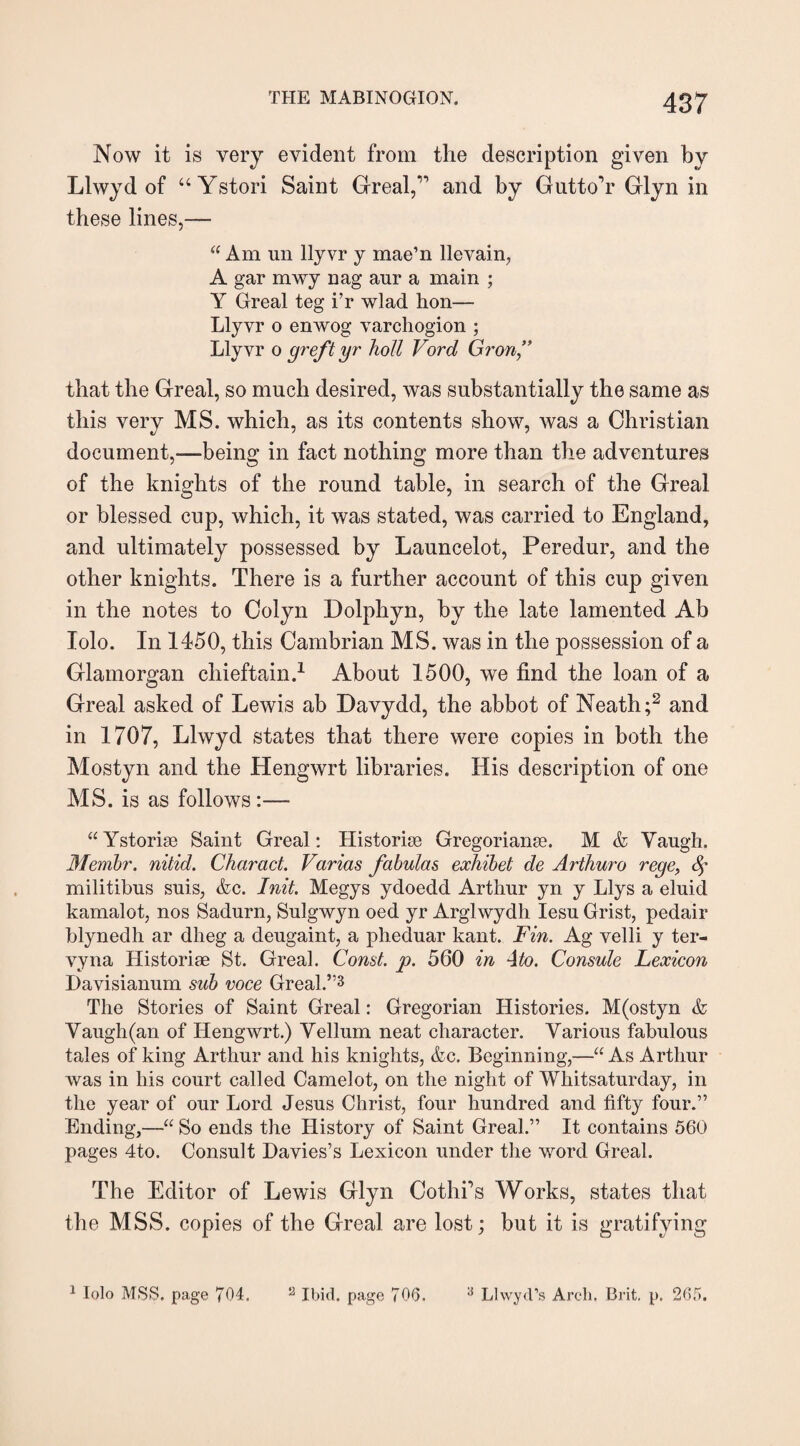Now it is very evident from the description given by Llwyd of “ Ystori Saint Greal,” and by GuttoY Glyn in these lines,— “ Am un llyvr y mae’n llevain, A gar mwy nag aur a main ; Y Greal teg i’r wlad hon— Llyvr o enwog varchogion ; Llyvr o greft yr hott Ford Gron” that the Greal, so much desired, was substantially the same as this very MS. which, as its contents show, was a Christian document,—being in fact nothing more than the adventures of the knights of the round table, in search of the Greal or blessed cup, which, it was stated, was carried to England, and ultimately possessed by Launcelot, Peredur, and the other knights. There is a further account of this cup given in the notes to Colyn Dolphyn, by the late lamented Ab Iolo. In 1450, this Cambrian MS. was in the possession of a Glamorgan chieftain.1 About 1500, we find the loan of a Greal asked of Lewis ab Davydd, the abbot of Neath;2 and in 1707, Llwyd states that there were copies in both the Mostyn and the Hengwrt libraries. His description of one MS. is as follows :— “Ystorise Saint Greal: Historic Gregoriante. M & Yaugh. Membr. nitid. Charad. Varias fabulas exhibet de Arthuro rege, 4* militibus suis, &c. Init. Megys ydoedd Arthur yn y Llys a eluid kamalot, nos Sadurn, Sulgwyn oed yr Arglwydh Iesu Grist, pedair blynedh ar dlieg a deugaint, a pheduar kant. Fin. Ag velli y ter- vyna Historic St. Greal. Const, p. 560 in A to. Consule Lexicon Davisianum sub voce Greal.”3 The Stories of Saint Greal: Gregorian Histories. M(ostyn & Vaugh(an of Hengwrt.) Yellum neat character. Various fabulous tales of king Arthur and his knights, &c. Beginning,—“ As Arthur was in his court called Camelot, on the night of Whitsaturday, in the year of our Lord Jesus Christ, four hundred and fifty four.” Ending,—“ So ends the History of Saint Greal.” It contains 560 pages 4to. Consult Davies’s Lexicon under the word Greal. The Editor of Lewis Glyn Cothi’s Works, states that the MSS. copies of the Greal are lost; but it is gratifying 1 Iolo MSS. page 704. a Ibid, page 706. A Llwyd’s Arch. Brit, p, 265.