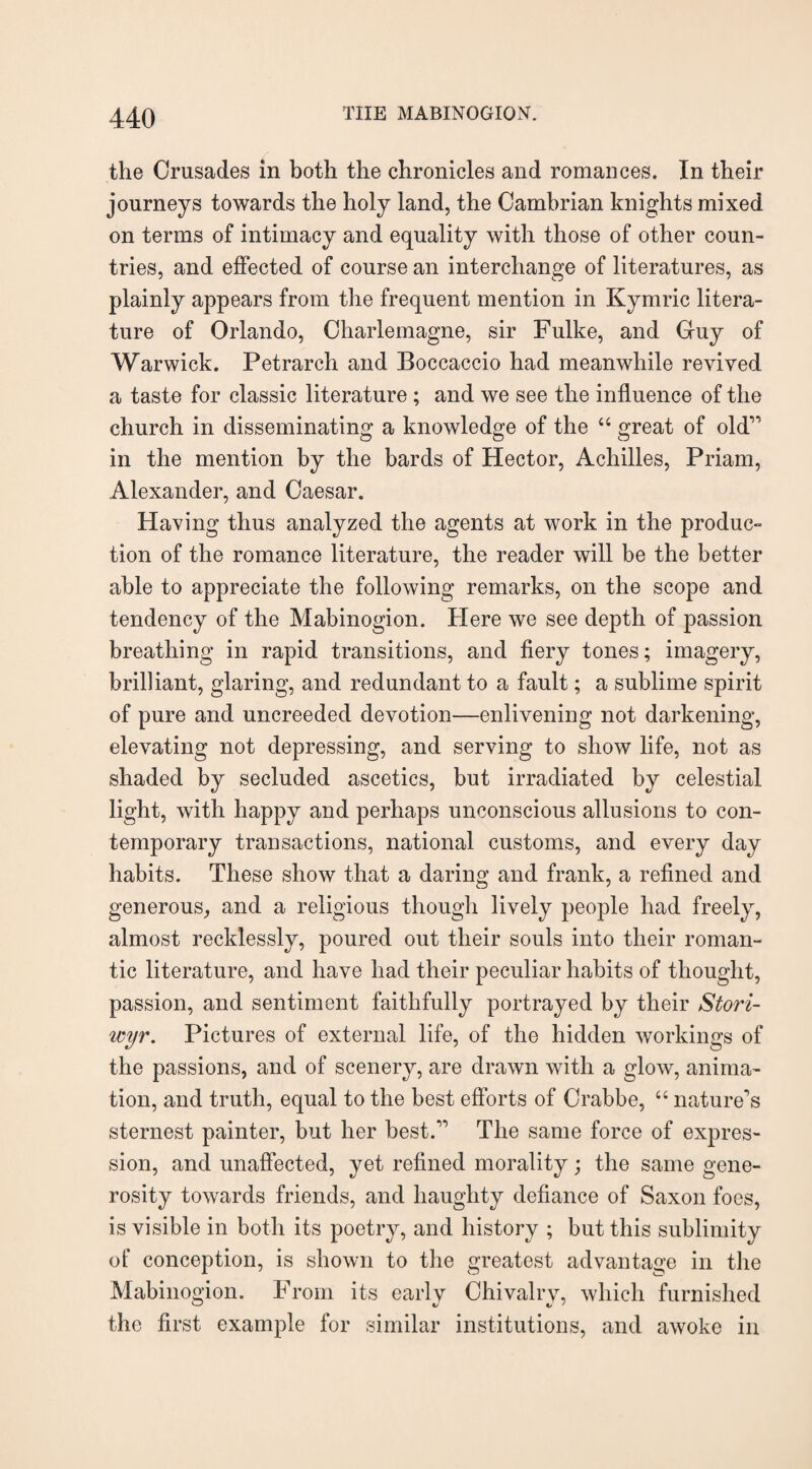the Crusades in both the chronicles and romances. In their journeys towards the holy land, the Cambrian knights mixed on terms of intimacy and equality with those of other coun¬ tries, and effected of course an interchange of literatures, as plainly appears from the frequent mention in Kymric litera¬ ture of Orlando, Charlemagne, sir Fulke, and Gfuy of Warwick. Petrarch and Boccaccio had meanwhile revived a taste for classic literature ; and we see the influence of the church in disseminating a knowledge of the 44 great of old” in the mention by the bards of Hector, Achilles, Priam, Alexander, and Caesar. Having thus analyzed the agents at work in the produc¬ tion of the romance literature, the reader will be the better able to appreciate the following remarks, on the scope and tendency of the Mabinogion. Here we see depth of passion breathing in rapid transitions, and fiery tones; imagery, brilliant, glaring, and redundant to a fault; a sublime spirit of pure and uncreeded devotion—enlivening not darkening, elevating not depressing, and serving to show life, not as shaded by secluded ascetics, but irradiated by celestial light, with happy and perhaps unconscious allusions to con¬ temporary transactions, national customs, and every day habits. These show that a daring and frank, a refined and generous, and a religious though lively people had freely, almost recklessly, poured out their souls into their roman¬ tic literature, and have had their peculiar habits of thought, passion, and sentiment faithfully portrayed by their Stori- wyr. Pictures of external life, of the hidden workings of the passions, and of scenery, are drawn with a glow, anima¬ tion, and truth, equal to the best efforts of Crabbe, 44 nature’s sternest painter, but her best.” The same force of expres¬ sion, and unaffected, yet refined morality; the same gene¬ rosity towards friends, and haughty defiance of Saxon foes, is visible in both its poetry, and history ; but this sublimity of conception, is shown to the greatest advantage in the Mabinogion. From its early Chivalry, which furnished the first example for similar institutions, and awoke in