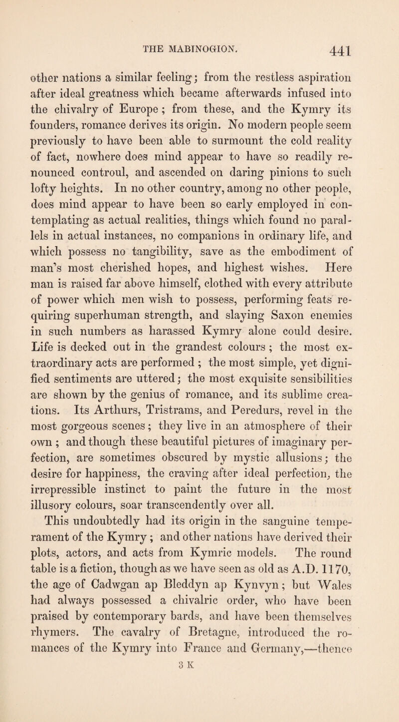 other nations a similar feeling; from the restless aspiration after ideal greatness which became afterwards infused into the chivalry of Europe ; from these, and the Kymry its founders, romance derives its origin. No modern people seem previously to have been able to surmount the cold reality of fact, nowhere does mind appear to have so readily re¬ nounced controul, and ascended on daring pinions to such lofty heights. In no other country, among no other people, does mind appear to have been so early employed in con¬ templating as actual realities, things which found no paral¬ lels in actual instances, no companions in ordinary life, and which possess no tangibility, save as the embodiment of man’s most cherished hopes, and highest wishes. Here man is raised far above himself, clothed with every attribute of power which men wish to possess, performing feats re¬ quiring superhuman strength, and slaying Saxon enemies in such numbers as harassed Kymry alone could desire. Life is decked out in the grandest colours ; the most ex¬ traordinary acts are performed ; the most simple, yet digni¬ fied sentiments are uttered; the most exquisite sensibilities are shown by the genius of romance, and its sublime crea¬ tions. Its Arthurs, Tristrams, and Peredurs, revel in the most gorgeous scenes; they live in an atmosphere of their own ; and though these beautiful pictures of imaginary per¬ fection, are sometimes obscured by mystic allusions; the desire for happiness, the craving after ideal perfection, the irrepressible instinct to paint the future in the most illusory colours, soar transcendently over all. This undoubtedly had its origin in the sanguine tempe¬ rament of the Kymry; and other nations have derived their plots, actors, and acts from Kymric models. The round table is a fiction, though as we have seen as old as A.D. 1170, the age of Cadwgan ap Bleddyn ap Kynvyn; but Wales had always possessed a chivalric order, who have been praised by contemporary bards, and have been themselves rhymers. The cavalry of Bretagne, introduced the ro¬ mances of the Kymry into France and Germany,—thence