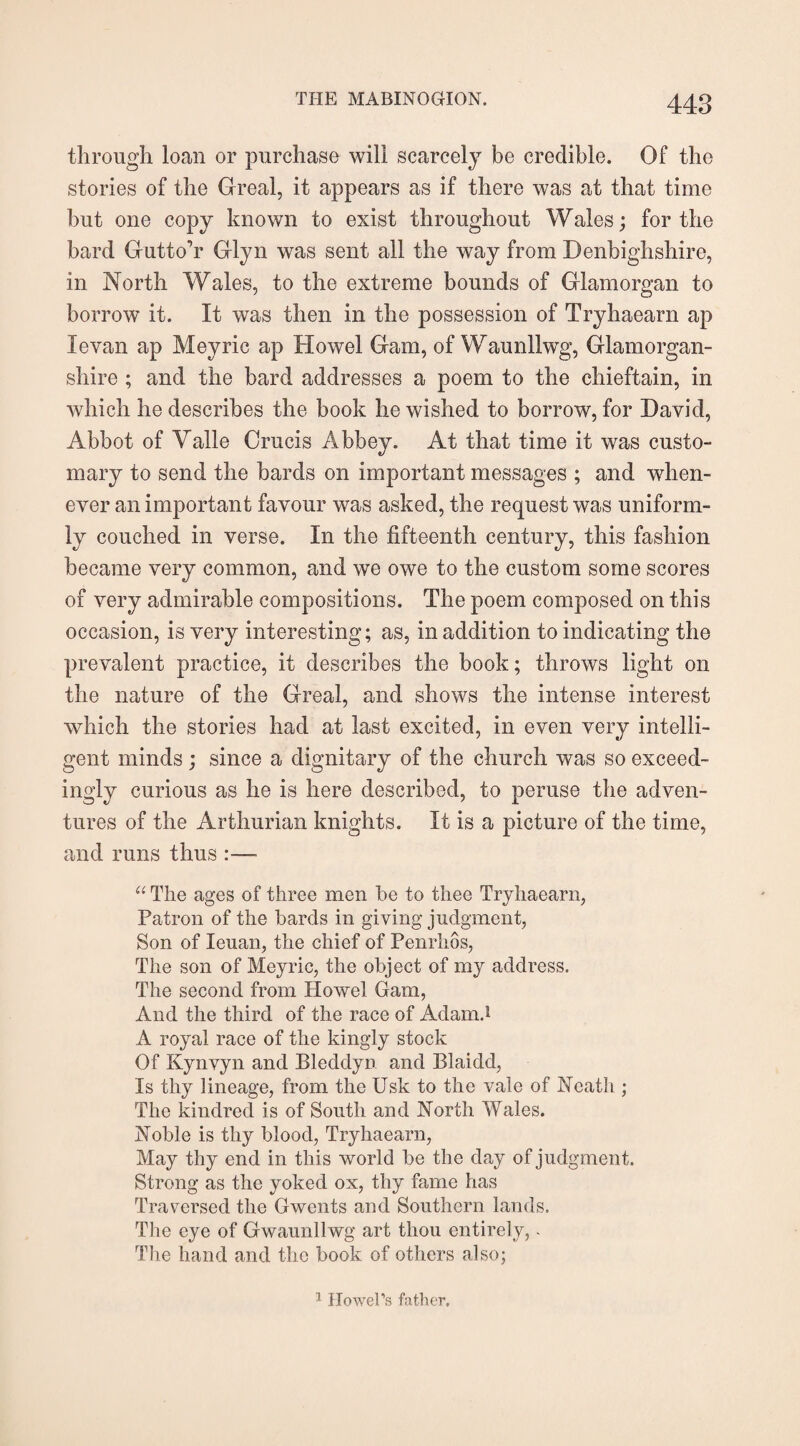 through loan or purchase will scarcely be credible. Of the stories of the Greal, it appears as if there was at that time but one copy known to exist throughout Wales; for the bard Gutto’r Glyn was sent all the way from Denbighshire, in North Wales, to the extreme bounds of Glamorgan to borrow it. It was then in the possession of Tryhaearn ap Xevan ap Meyric ap Howel Gam, of Waunllwg, Glamorgan¬ shire ; and the bard addresses a poem to the chieftain, in which he describes the book he wished to borrow, for David, Abbot of Valle Crucis Abbey. At that time it was custo¬ mary to send the bards on important messages ; and when¬ ever an important favour was asked, the request was uniform¬ ly couched in verse. In the fifteenth century, this fashion became very common, and we owe to the custom some scores of very admirable compositions. The poem composed on this occasion, is very interesting; as, in addition to indicating the prevalent practice, it describes the book; throws light on the nature of the Greal, and shows the intense interest which the stories had at last excited, in even very intelli¬ gent minds ; since a dignitary of the church was so exceed¬ ingly curious as he is here described, to peruse the adven¬ tures of the Arthurian knights. It is a picture of the time, and runs thus :— “ The ages of three men be to thee Tryhaearn, Patron of the bards in giving judgment, Son of Ieuan, the chief of Penrhos, The son of Meyric, the object of my address. The second from Howel Gam, And the third of the race of Adam.1 A royal race of the kingly stock Of Kynvyn and Bleddyn and Blaidd, Is thy lineage, from the Usk to the vale of Heath ; The kindred is of South and North Wales. Noble is thy blood, Tryhaearn, May thy end in this world be the day of judgment. Strong as the yoked ox, thy fame has Traversed the Gwents and Southern lands. The eye of Gwaunllwg art thou entirely,. The hand and the book of others also; 1 Howel's father.