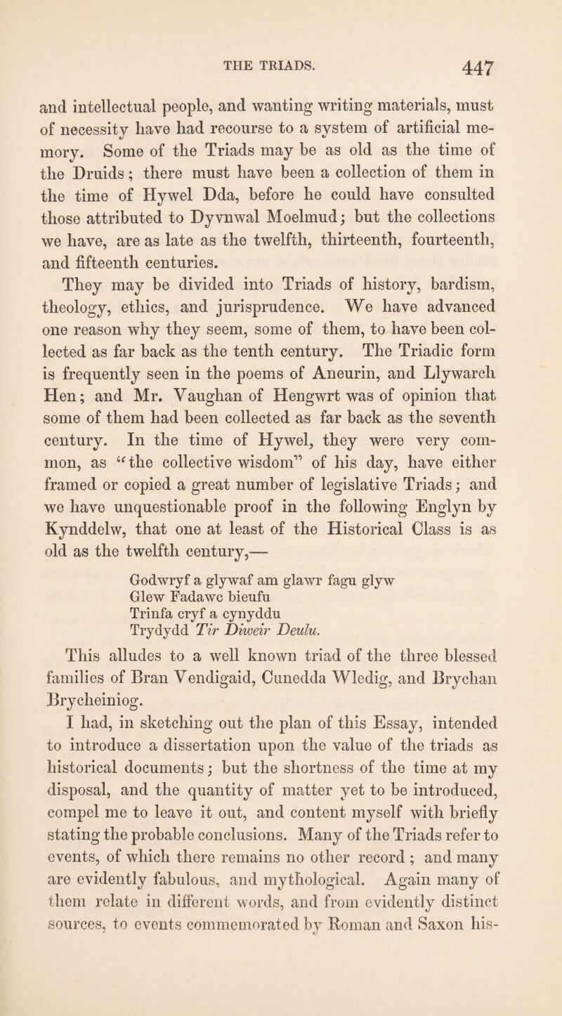 and intellectual people, and wanting writing materials, must of necessity have had recourse to a system of artificial me- mory. Some of the Triads may be as old as the time of the Druids; there must have been a collection of them in the time of Hywel Dda, before he could have consulted those attributed to Dyvnwal Moelmud; but the collections we have, are as late as the twelfth, thirteenth, fourteenth, and fifteenth centuries. They may be divided into Triads of history, bardism, theology, ethics, and jurisprudence. We have advanced one reason why they seem, some of them, to have been col¬ lected as far back as the tenth century. The Triadic form is frequently seen in the poems of Aneurin, and Llywarch Hen; and Mr. Vaughan of Hengwrt was of opinion that some of them had been collected as far back as the seventh century. In the time of Hywel, they were very com¬ mon, as “the collective wisdom” of his day, have either framed or copied a great number of legislative Triads; and we have unquestionable proof in the following Englyn by Kynddelw, that one at least of the Historical Class is as old as the twelfth century,— Godwryf a glywaf am glawr fagu glyw Glew Fadawc bieufu Trinfa cryf a cynyddu Trydydd Tir Diweir Deulu. This alludes to a well known triad of the three blessed families of Bran Vendigaid, Cunedda Wledig, and Brychan Brycheiniog. I had, in sketching out the plan of this Essay, intended to introduce a dissertation upon the value of the triads as historical documents; but the shortness of the time at my disposal, and the quantity of matter yet to be introduced, compel me to leave it out, and content myself with briefly stating the probable conclusions. Many of the Triads refer to events, of which there remains no other record ; and many are evidently fabulous, and mythological. Again many of them relate in different words, and from evidently distinct sources, to events commemorated by Roman and Saxon his-