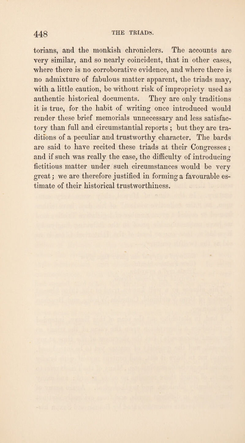 torians, and the monkish chroniclers. The accounts are very similar, and so nearly coincident, that in other cases, where there is no corroborative evidence, and where there is no admixture of fabulous matter apparent, the triads may, with a little caution, be without risk of impropriety used as authentic historical documents. They are only traditions it is true, for the habit of writing once introduced would render these brief memorials unnecessary and less satisfac¬ tory than full and circumstantial reports ; but they are tra¬ ditions of a peculiar and trustworthy character. The bards are said to have recited these triads at their Congresses; and if such was really the case, the difficulty of introducing fictitious matter under such circumstances would be very great; we are therefore justified in forming a favourable es¬ timate of their historical trustworthiness.