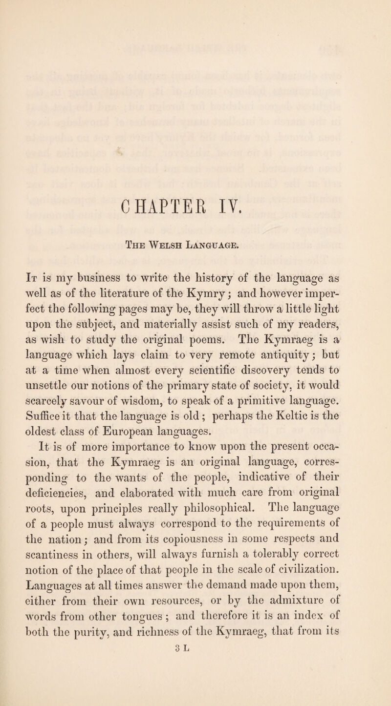 CHAPTER IV. The Welsh Language. It is my business to write the history of the language as well as of the literature of the Kymry; and however imper¬ fect the following pages may he, they will throw a little light upon the subject, and materially assist such of my readers, as wish to study the original poems. The Kymraeg is a language which lays claim to very remote antiquity; but at a time when almost every scientific discovery tends to unsettle our notions of the primary state of society, it would scarcely savour of wisdom, to speak of a primitive language. Suffice it that the language is old ; perhaps the Keltic is the oldest class of European languages. It is of more importance to know upon the present occa¬ sion, that the Kymraeg is an original language, corres¬ ponding to the wants of the people, indicative of their deficiencies, and elaborated with much care from original roots, upon principles really philosophical. The language of a people must always correspond to the requirements of the nation; and from its copiousness in some respects and scantiness in others, will always furnish a tolerably correct notion of the place of that people in the scale of civilization. Languages at all times answer the demand made upon them, either from their own resources, or by the admixture of words from other tongues ; and therefore it is an index of both the purity, and richness of the Kymraeg, that from its