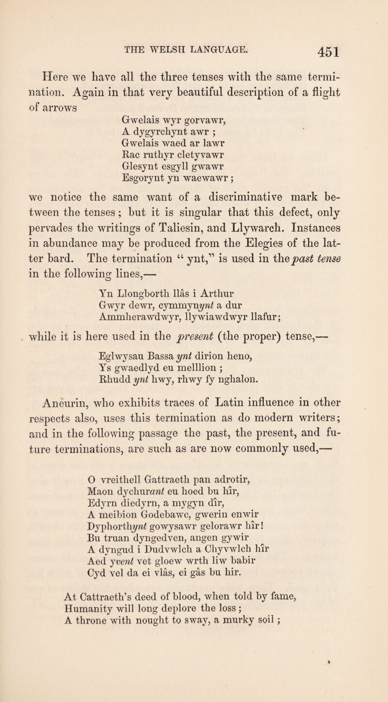 Here we have all the three tenses with the same termi¬ nation. Again in that very beautiful description of a flight of arrows Gwelais wyr gorvawr, A dygyrchynt awr ; Gwelais waed ar lawr Rac ruthyr cletyvawr Glesynt esgyll gwawr Esgorynt yn waewawr; we notice the same want of a discriminative mark be¬ tween the tenses; but it is singular that this defect, only pervades the writings of Taliesin, and Llywarch. Instances in abundance may be produced from the Elegies of the lat¬ ter bard. The termination 4 4 ynt,” is used in the past tense in the following lines,— Yn Llongborth lias i Arthur Gwyr dewr, cymmynynt a dur Ammherawdwyr, llywiawdwyr llafur; while it is here used in the present (the proper) tense,— Eglwysau Bassay/af dirion heno, Ys gwaedlyd eu melllion ; Rhudd ynt hwy, rhwy fy nghalon. Aneurin, who exhibits traces of Latin influence in other respects also, uses this termination as do modern writers; and in the following passage the past, the present, and fu¬ ture terminations, are such as are now commonly used,— 0 vreithell Gattraeth pan adrotir, Maon dychurcmtf eu hoed bu hir, Edyrn diedyrn, a mygyn dir, A meibion Godebawc, gwerin enwir Dyphorthy/^ gowysawr gelorawr hir! Bu truan dyngedven, angen gywir A dyngud i Dudvwlcli a Chyvwlch hir Aed jvent vet gloew wrth liw babir Cyd vel da ei vlas, ei gas bu hir. At Gattraeth’s deed of blood, when told by fame, Humanity will long deplore the loss ; A throne with nought to sway, a murky soil;