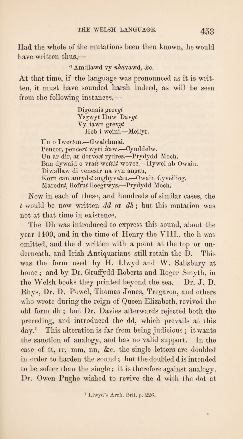 Had the whole of the mutations been then known, he would have written thus,—- “ Amdlawd vy nhavawd, &c. At that time, if the language was pronounced as it is writ¬ ten, it must have sounded harsh indeed, as will be seen from the following instances,— Digonais grevyt Ysgwyt Duw Da\yt Vy iawn gr evyt Heb i weini.-—Meilyr. Un 0 Iwerton.—Gwalchmai. Pencor, pencer£ wyti it&w.—Cynddelw. Un ar dir, ar dorvoet rydres.—Prydydd Moch. Ban dywaid 0 vrait we£ah wovec.—Hywel ab Owain. Diwallaw di venestr na vyn angau, Korn can anryde£ anghyvetau.—Owain Cyveiliog, Maredu£, llofrut lloegrwys.—Prydydd Moch. Now in each of these, and hundreds of similar cases, the i would be now written dd or dh; but this mutation was not at that time in existence. The Dh was introduced to express this sound, about the year 1400, and in the time of Henry the VIII., the h was omitted, and the d written with a point at the top or un¬ derneath, and Irish Antiquarians still retain the D. This was the form used by H. Llwyd and W. Salisbury at home; and by Dr. Gruffydd Roberts and Roger Smyth, in the Welsh books they printed beyond the sea. Dr. J. D. Rhys, Dr. D. Powel, Thomas Jones, Tregaron, and others who wrote during the reign of Queen Elizabeth, revived the old form dh; but Dr. Davies afterwards rejected both the preceding, and introduced the dd, which prevails at this day.1 This alteration is far from being judicious ; it wants the sanction of analogy, and has no valid support. In the case of tt, rr, mm, nir, &c. the single letters are doubled in order to harden the sound ; but the doubled d is intended to be softer than the single; it is therefore against analogy. Dr. Owen Pughe wished to revive the d with the dot at