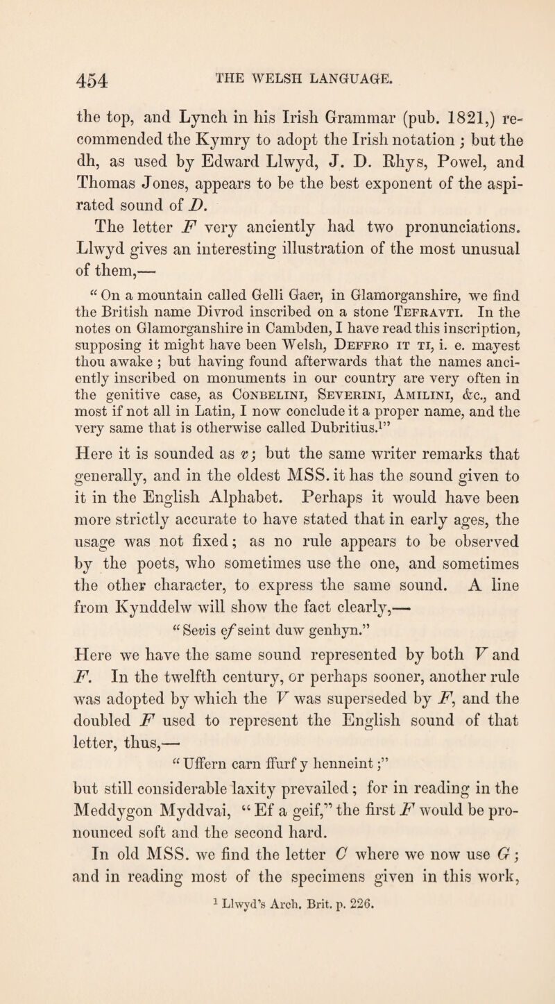 the top, and Lynch in his Irish Grammar (pub. 1821,) re¬ commended the Kymry to adopt the Irish notation ; but the dh, as used by Edward Llwyd, J. I). Rhys, Powel, and Thomas J ones, appears to be the best exponent of the aspi¬ rated sound of D. The letter F very anciently had two pronunciations. Llwyd gives an interesting illustration of the most unusual of them,—- “ On a mountain called Gelli Gaer, in Glamorganshire, we find the British name Divrod inscribed on a stone Tefravti. In the notes on Glamorganshire in Cambden, I have read this inscription, supposing it might have been Welsh, Deffro it ti, i. e. mayest thou awake ; but having found afterwards that the names anci¬ ently inscribed on monuments in our country are very often in the genitive case, as Conbelini, Severini, Amilini, &c., and most if not all in Latin, I now conclude it a proper name, and the very same that is otherwise called Dubritius.1” Here it is sounded as 0; but the same writer remarks that generally, and in the oldest MSS. it has the sound given to it in the English Alphabet. Perhaps it would have been more strictly accurate to have stated that in early ages, the usage was not fixed; as no rule appears to be observed by the poets, who sometimes use the one, and sometimes the other character, to express the same sound. A line from Kynddelw will show the fact clearly,— “Seris e/’seint duw genhyn.” Here we have the same sound represented by both V and F. In the twelfth century, or perhaps sooner, another rule was adopted by which the V was superseded by A7, and the doubled F used to represent the English sound of that letter, thus,— “ Uffern earn ffurf y lienneint but still considerable laxity prevailed; for in reading in the Meddygon Myddvai, “ Ef a geif,” the first F would be pro¬ nounced soft and the second hard. In old MSS. we find the letter C where we now use G; and in reading most of the specimens given in this work,