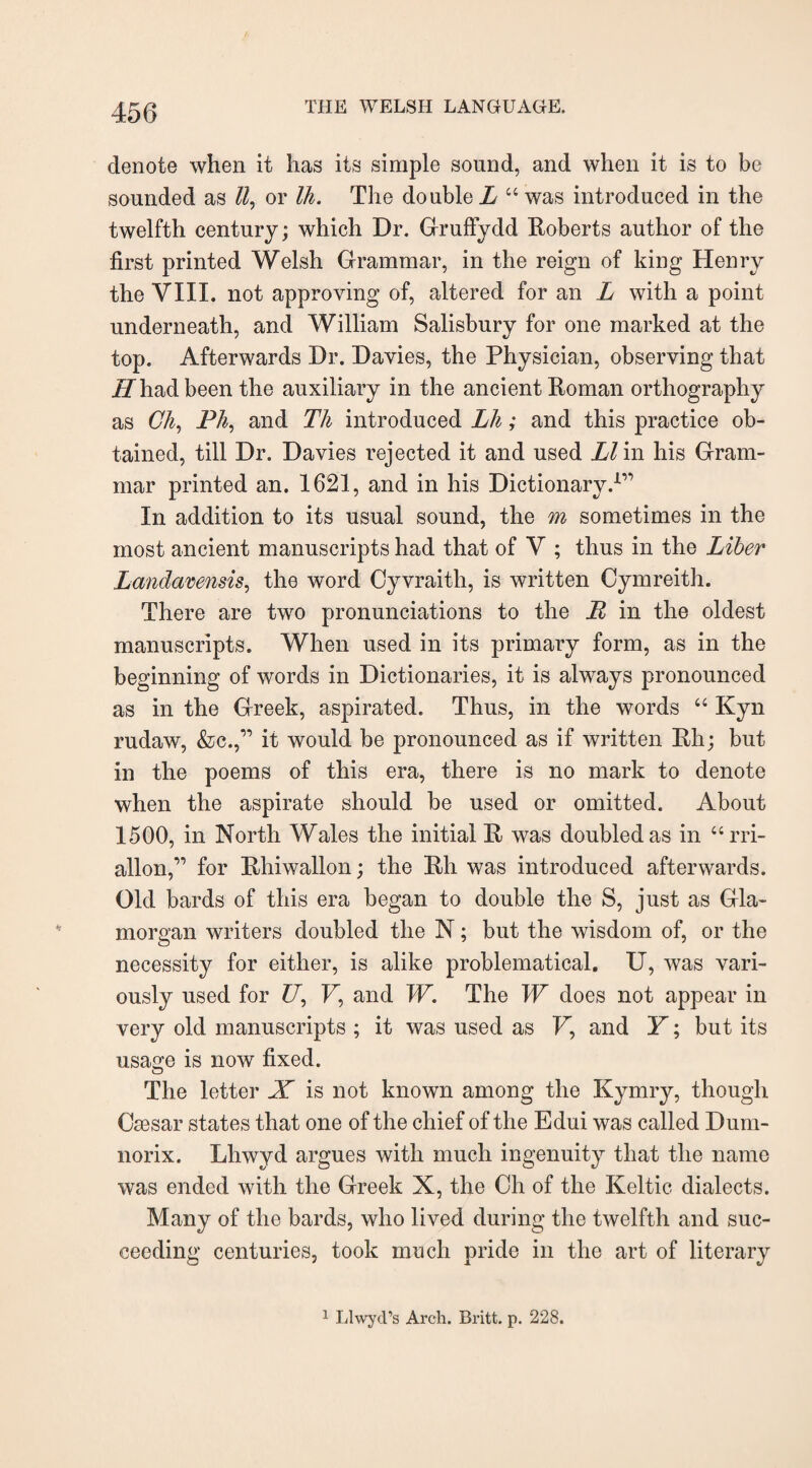 denote when it has its simple sound, and when it is to be sounded as ll, or Ih. The double L “ was introduced in the twelfth century; which Dr. Gruffydd Roberts author of the first printed Welsh Grammar, in the reign of king Henry the VIII. not approving of, altered for an L with a point underneath, and William Salisbury for one marked at the top. Afterwards Dr. Davies, the Physician, observing that iZ had been the auxiliary in the ancient Roman orthography as Ch, Ph, and Th introduced Lh; and this practice ob¬ tained, till Dr. Davies rejected it and used Ll in his Gram¬ mar printed an. 1621, and in his Dictionary.1” In addition to its usual sound, the m sometimes in the most ancient manuscripts had that of V ; thus in the Liber Landavensis, the word Cyvraith, is written Cymreith. There are two pronunciations to the P in the oldest manuscripts. When used in its primary form, as in the beginning of words in Dictionaries, it is always pronounced as in the Greek, aspirated. Thus, in the words “ Kyn rudaw, &c.,” it would be pronounced as if written Rh; but in the poems of this era, there is no mark to denote when the aspirate should be used or omitted. About 1500, in North Wales the initial R was doubled as in “rri- allon,” for Rhiwallon; the Rh was introduced afterwards. Old bards of this era began to double the S, just as Gla¬ morgan writers doubled the N; but the wisdom of, or the necessity for either, is alike problematical. U, was vari¬ ously used for Z7, F, and IF. The IF does not appear in very old manuscripts ; it was used as F, and Y; but its usage is now fixed. The letter X is not known among the Kymry, though Caesar states that one of the chief of the Edui was called Dum- norix. Lhwyd argues with much ingenuity that the name was ended with the Greek X, the Ch of the Keltic dialects. Many of the bards, who lived during the twelfth and suc¬ ceeding centuries, took much pride in the art of literary