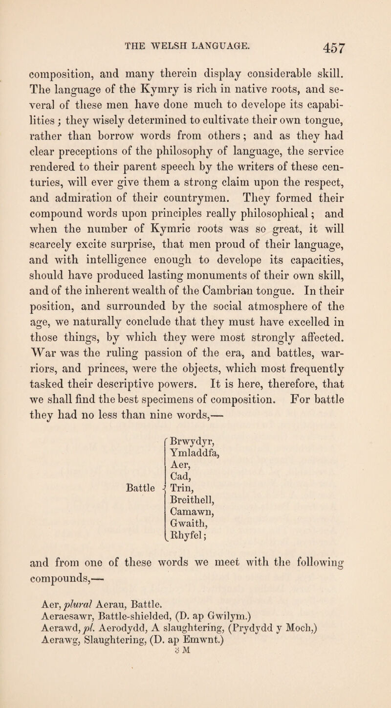 composition, and many therein display considerable skill. The language of the Kymry is rich in native roots, and se¬ veral of these men have done much to develope its capabi¬ lities ; they wisely determined to cultivate their own tongue, rather than borrow words from others; and as they had clear preceptions of the philosophy of language, the service rendered to their parent speech by the writers of these cen¬ turies, will ever give them a strong claim upon the respect, and admiration of their countrymen. They formed their compound words upon principles really philosophical; and when the number of Kymric roots was so great, it will scarcely excite surprise, that men proud of their language, and with intelligence enough to develope its capacities, should have produced lasting monuments of their own skill, and of the inherent wealth of the Cambrian tongue. In their position, and surrounded by the social atmosphere of the age, we naturally conclude that they must have excelled in those things, by which they were most strongly affected. War was the ruling passion of the era, and battles, war¬ riors, and princes, were the objects, which most frequently tasked their descriptive powers. It is here, therefore, that we shall find the best specimens of composition. For battle they had no less than nine words,—- Brwydyr, Ymladdfa, Aer, Cad, Battle ■{ Trin, Breithell, Camawn, Gwaith, l Rhyfel; and from one of these words we meet with the following compounds,— Aer, plural Aerau, Battle. Aeraesawr, Battle-shielded, (D. ap Gwilym.) Aerawd, jo/. Aerodydd, A slaughtering, (Prydydd y Moch,) Aerawg, Slaughtering, (D. ap Emwnt.)