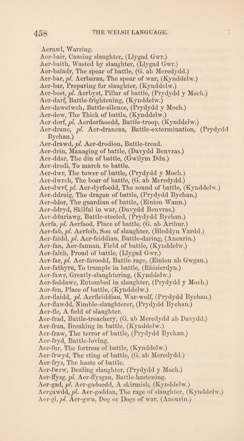 Aerawl, Warring. Aer-bair, Causing slaughter, (Llygad Gwr.) Aer-baith, Wasted by slaughter, (Llygad Gwr.) Aer-baladr, The spear of battle, (G. ab Meredydd.) Aer-bar, jtA Aerbarau, The spear of war, (Kynddelw.) Aer-bar, Preparing for slaughter, (Kynddelw.) Aer-bost,j?/. Aerbyst, Pillar of battle, (Prydydd y Moch.) Aer-darf, Battle-frightening, (Kynddelw.) Aer-dawelwch, Battle-silence, (Prydydd y Moch.) Aer-dew, The Thick of battle, (Kynddelw.) Aer-dorf, pi. Aerdorfaoedd, Battle-troop, (Kynddelw.) Aer-dranc, pi. Aer-drancau, Battle-extermination, (Prydydd Bychan.) Aer-drawd, pi. Aer-drodion, Battle-tread, Aer-drin, Managing of battle, (Davydd Benvras.) Aer-ddar, The din of battle, (Gwilym Ddu.) Aer-drodi, To march to battle. Aer-dwr, The tower of battle, (Prydydd y Moch.) Aer-dwrch, The boar of battle, (G. ab Meredydd.) Aer-dwrf, pi. Aer-dyrfoedd, The sound of battle, (Kynddelw.) Aer-ddraig, The dragon of battle, (Prydydd Bychan.) Aer-ddor, The guardian of battle, (Einion Wann.) Aer-ddryd, Skilful in war, (Davydd Benvras.) Aer-dduriawg, Battle-steeled, (Prydydd Byclian.) Aerfa, pi. Aerfaod, Place of battle, (G. ab Arthur.) Aer-fab, pi. Aerfeib, Son of slaughter, (Bleddyn Vardd.) Aer-faidd, pi. Aer-feiddiau, Battle-daring, (Aneurin.) Aer-fan, Aer-fannau, Field of battle, (Kynddelw.) Aer-falch, Proud of battle, (Llygad Gwr.) Aer-far, pi. Aer-faroedd, Battle rage, (Einion ab Gwgan.) Aer-fathyru, To trample in battle, (Rhisierdyn.) Aer-fawr, Greatly-slaughtering, (Kynddelw.) Aer-feddawc, Entombed in slaughter, (Prydydd y Moch.) Aer-fen, Place of battle, (Kynddelw.) Aer-flaidd, pi. Aerfleiddiau, War-wolf, (Prydydd By chan.) Aer-flawdd, Kimble-slaughterer, (Prydydd Byclian.) Aer-fle, A field of slaughter. Aer-frad, Battle-treachery, (G. ab Meredydd ab Davydd.) Aer-frau, Breaking in battle, (Kynddelw.) Aer-fraw, The terror of battle, (Prydydd By chan.) Aer-fryd, Battle-loving. Aer-fur, Tlie fortress of battle, (Kynddelw.) Aer-frwyd, The sting of battle, (G. ab Meredydd.) Aer-frys, The haste of battle. Aer-fwrw, Dealing slaughter, (Prydydd y Moch.) Aer-ffysg, pi. Aer-ffysgau, Battle-hastening. Aer-gad, pi. Aer-gadoedd, A skirmish, (Kynddelw.) Aergawdd,pi. Aer-goddau, The rage of slaughter, (Kynddelw,) Aer-gi, jo/. Aer-gwn, Dog or Dogs of war, (Aneurin.)