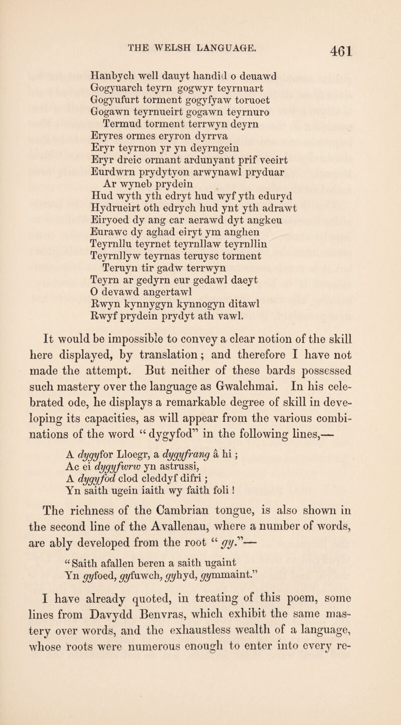 Hanbych well dauyt handid o deuawd Gogyuarch teyrn gogwyr teyrnuart Gogyufurt torment gogyfyaw toruoet Gogawn teyrnueirt gogawn teyrnuro Termud torment terrwyn deyrn Eryres ormes eryron dyrrva Eryr teyrnon yr yn deyrngein Eryr dreic ormant ardunyant prif veeirt Eurdwrn prydytyon arwynawl pryduar Ar wyneb prydein Hud wyth yth edryt hud wyf yth eduryd Hydrueirt oth edrych hud ynt yth adrawt Eiryoed dy ang car aerawd dyt angkeu Eurawc dy aghad eiryt ym anghen Teyrnllu teyrnet teyrnllaw teyrnllin Teyrnllyw teyrnas teruysc torment Teruyn tir gadw terrwyn Teyrn ar gedyrn eur gedawl daeyt 0 devawd angertawl Rwyn kynnygyn kynnogyn ditawl Rwyf prydein pry dyt ath yawl. It would be impossible to convey a clear notion of the skill here displayed, by translation; and therefore I have not made the attempt. But neither of these bards possessed such mastery over the language as Gwalchmai. In his cele- brated ode, he displays a remarkable degree of skill in deve¬ loping its capacities, as will appear from the various combi¬ nations of the word “ dygyfod” in the following lines,— A dygyfov Lloegr, a dygyfrang a hi; Ac ei dygyfwrw yn astrussi, A dygyfod clod cleddyf difri; Yn saith ugein iaith wy faith foli! The richness of the Cambrian tongue, is also shown in the second line of the Avallenau, where a number of Avords, are ably developed from the root “ gy— “ Saith afallen beren a saith ugaint Yn yyfoed, gyfuwch, ^yhyd, ^mmaint.” I have already quoted, in treating of this poem, some lines from Davydd Benvras, which exhibit the same mas¬ tery over words, and the exhaustless wealth of a language, whose roots were numerous enough to enter into every re-
