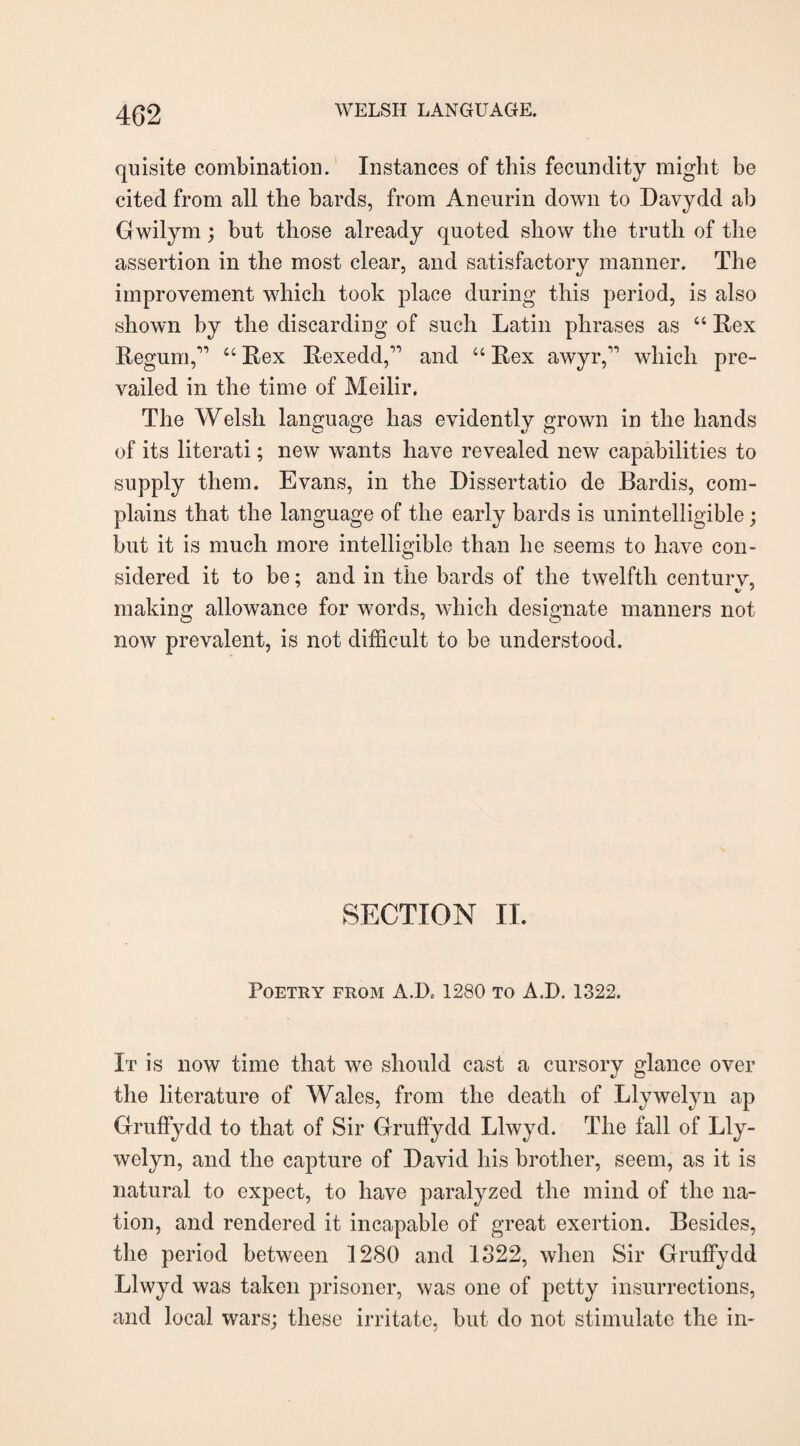 quisite combination. Instances of this fecundity might be cited from all the bards, from Aneurin down to Davydd ab Gwilym; but those already quoted show the truth of the assertion in the most clear, and satisfactory manner. The improvement which took place during this period, is also shown by the discarding of such Latin phrases as “ Rex Regum,,1 “ Rex Rexedd,” and “ Rex awyr,” which pre¬ vailed in the time of Meilir. The Welsli language has evidently grown in the hands of its literati; new wants have revealed new capabilities to supply them. Evans, in the Dissertatio de Bardis, com¬ plains that the language of the early bards is unintelligible; but it is much more intelligible than he seems to have con¬ sidered it to be; and in the bards of the twelfth centurv, making allowance for words, which designate manners not now prevalent, is not difficult to be understood. SECTION II. Poetry from A.IA 1280 to A J). 1322. It is now time that we should cast a cursory glance over the literature of Wales, from the death of Llywelyn ap Gruffydd to that of Sir Gruffydd Llwyd. The fall of Lly¬ welyn, and the capture of David his brother, seem, as it is natural to expect, to have paralyzed the mind of the na¬ tion, and rendered it incapable of great exertion. Besides, the period between 1280 and 1822, when Sir Gruffydd Llwyd was taken prisoner, was one of petty insurrections, and local wars; these irritate, but do not stimulate the in-