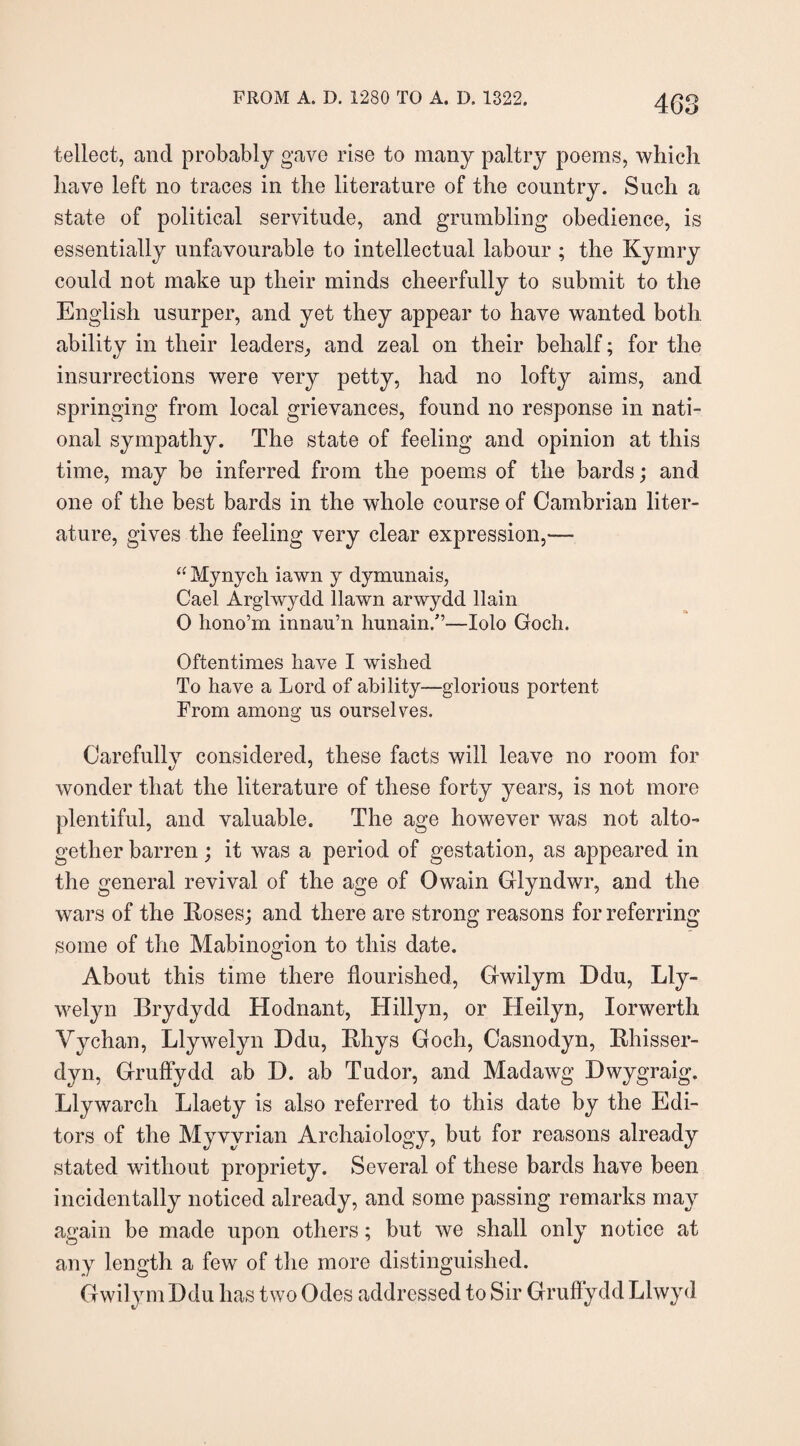 tellect, and probably gave rise to many paltry poems, which have left no traces in the literature of the country. Such a state of political servitude, and grumbling obedience, is essentially unfavourable to intellectual labour ; the Kymry could not make up their minds cheerfully to submit to the English usurper, and yet they appear to have wanted both, ability in their leaders, and zeal on their behalf; for the insurrections were very petty, had no lofty aims, and springing from local grievances, found no response in nati¬ onal sympathy. The state of feeling and opinion at this time, may be inferred from the poems of the bards; and one of the best bards in the whole course of Cambrian liter¬ ature, gives the feeling very clear expression,— “ Mynych iawn y dymimais, Gael Arglwydd llawn arwydd llain 0 hono’rn innau’n hunain/’—Iolo Goch. Oftentimes have I wished To have a Lord of ability—glorious portent From among us ourselves. Carefully considered, these facts will leave no room for wonder that the literature of these forty years, is not more plentiful, and valuable. The age however was not alto¬ gether barren; it was a period of gestation, as appeared in the general revival of the age of Owain Glyndwr, and the wars of the Roses; and there are strong reasons for referring some of the Mabinogion to this date. About this time there flourished, Gwilym Ddu, Lly- welyn Brydydd Hodnant, Hillyn, or Heilyn, lorwerth Vychan, Llywelyn Ddu, Rhys Goch, Casnodyn, Rhisser- dyn, Gruflydd ab I). ab Tudor, and Madawg Dwygraig. Llywarch Llaety is also referred to this date by the Edi¬ tors of the Myvvrian Archaiology, but for reasons already stated without propriety. Several of these bards have been incidentally noticed already, and some passing remarks may again be made upon others; but we shall only notice at any length a few of the more distinguished. Gwilym Ddu has two Odes addressed to Sir Gruflydd Llwyd