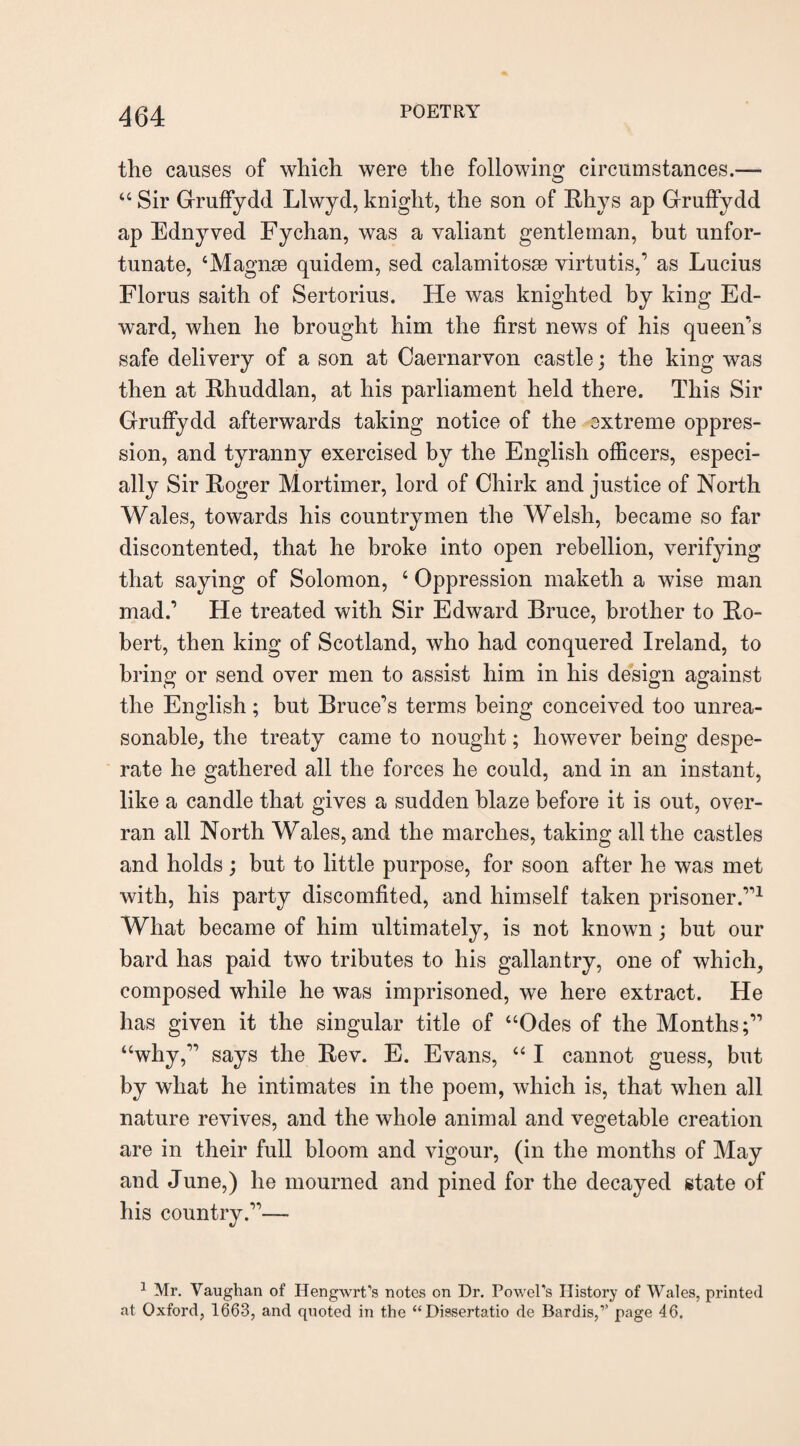 the causes of which were the following circumstances.— 44 Sir Gruffydd Llwyd, knight, the son of Rhys ap Gruffydd ap Ednyved Fychan, was a valiant gentleman, but unfor¬ tunate, ‘Magnse quidem, sed calamitosm virtu tis,’ as Lucius Florus saith of Sertorius. He was knighted by king Ed¬ ward, when he brought him the first news of his queen's safe delivery of a son at Caernarvon castle; the king was then at Rhuddlan, at his parliament held there. This Sir Gruffydd afterwards taking notice of the extreme oppres¬ sion, and tyranny exercised by the English officers, especi¬ ally Sir Roger Mortimer, lord of Chirk and justice of North Wales, towards his countrymen the Welsh, became so far discontented, that he broke into open rebellion, verifying that saying of Solomon, 4 Oppression maketh a wise man mad.’ He treated with Sir Edward Bruce, brother to Ro¬ bert, then king of Scotland, who had conquered Ireland, to bring or send over men to assist him in his design against the English; but Bruce’s terms being conceived too unrea¬ sonable, the treaty came to nought; however being despe¬ rate he gathered all the forces he could, and in an instant, like a candle that gives a sudden blaze before it is out, over¬ ran all North Wales, and the marches, taking all the castles and holds; but to little purpose, for soon after he was met with, his party discomfited, and himself taken prisoner.”1 What became of him ultimately, is not known; but our bard has paid two tributes to his gallantry, one of which, composed while he was imprisoned, we here extract. He has given it the singular title of “Odes of the Months;” “why,” says the Rev. E. Evans, 441 cannot guess, but by what he intimates in the poem, which is, that when all nature revives, and the whole animal and vegetable creation are in their full bloom and vigour, (in the months of May and June,) he mourned and pined for the decayed state of his country.”— 1 Mr. Vaughan of Hengwrt’s notes on Dr. PowePs History of Wales, printed at Oxford, 1663, and quoted in the “Dissertatio de Bardis,’’ page 46.