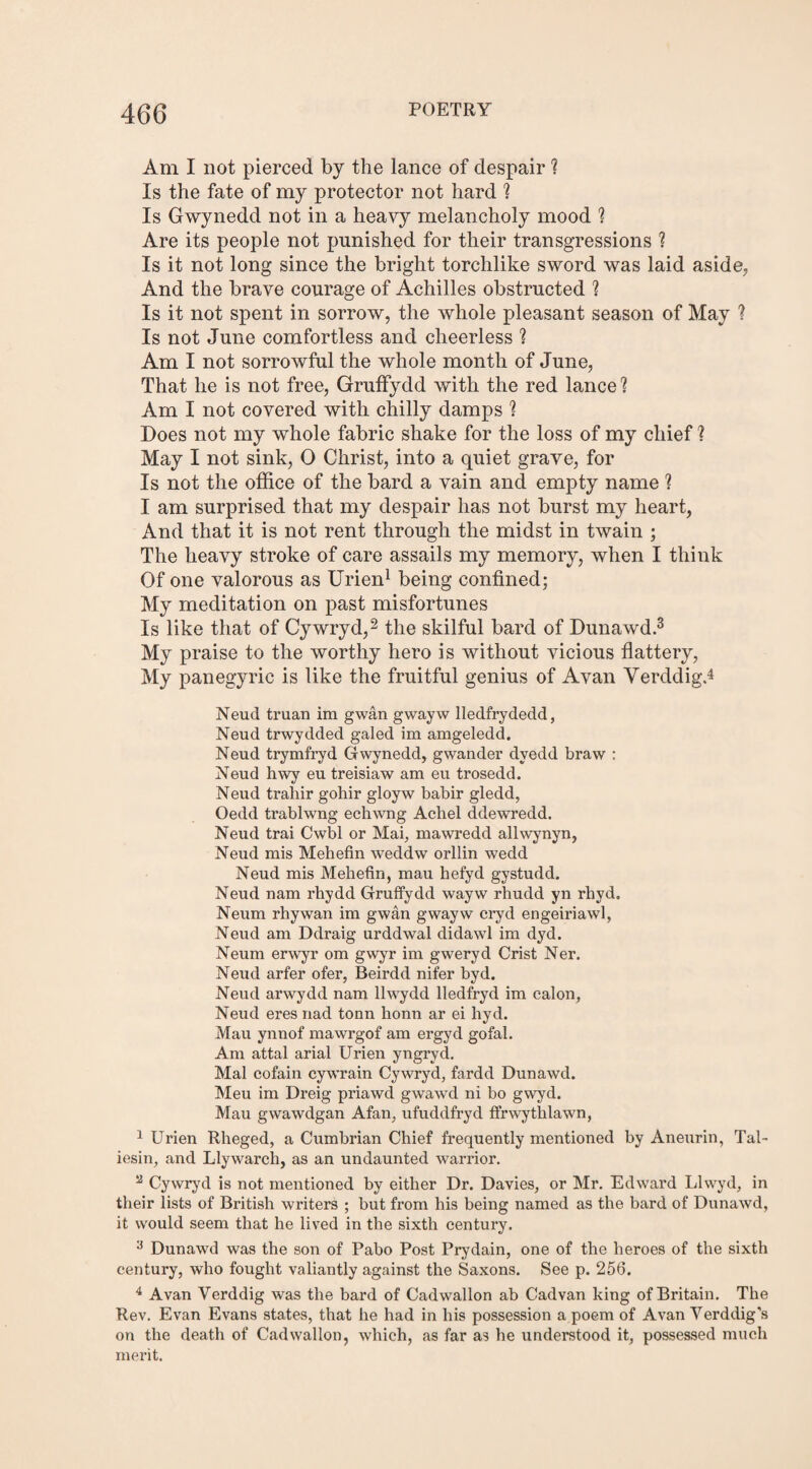 Am I not pierced by the lance of despair 1 Is the fate of my protector not hard ? Is Gwynedd not in a heavy melancholy mood ? Are its people not punished for their transgressions ? Is it not long since the bright torchlike sword was laid aside. And the brave courage of Achilles obstructed ? Is it not spent in sorrow, the whole pleasant season of May ? Is not June comfortless and cheerless 1 Am I not sorrowful the whole month of June, That he is not free, Gruffydd with the red lance? Am I not covered with chilly damps ? Does not my whole fabric shake for the loss of my chief ? May I not sink, O Christ, into a quiet grave, for Is not the office of the bard a vain and empty name ? I am surprised that my despair has not burst my heart, And that it is not rent through the midst in twain ; The heavy stroke of care assails my memory, when I think Of one valorous as Urien1 being confined; My meditation on past misfortunes Is like that of Cywryd,2 the skilful bard of Dunawd.3 My praise to the worthy hero is without vicious flattery, My panegyric is like the fruitful genius of Avan VerddigJ Neud truan im gwan gwayw lledfrydedd, Neud trwydded galed im amgeledd. Neud trymfryd Gwynedd, gwander dvedd braw : Neud hwy eu treisiaw am eu trosedd. Neud trahir gohir gloyw babir gledd, Oedd trablwng echwng Achel ddewredd. Neud trai Cwbl or Mai, mawredd allwynyn, Neud mis Mehefin weddw orllin wedd Neud mis Mehefin, mau hefyd gystudd. Neud nam rhydd Gruffydd wayw rhudd yn rhyd. Neum rhywan im gwan gwayw cryd engeiriawl, Neud am Ddraig urddwal didawl im dyd. Neum erwyr om gwyr im gweryd Crist Ner. Neud arfer ofer, Beirdd nifer byd. Neud arwydd nam llwydd lledfryd im calon, Neud eres nad tonn honn ar ei hyd. Mau ynnof mawrgof am ergyd gofal. Am attal arial Urien yngryd. Mai cofain cywrain Cywryd, fardd Dunawd. Meu im Dreig priawd gwawd ni bo gwyd. Mau gwawdgan Afan, ufuddfryd ffrwythlawn, 1 Urien Rheged, a Cumbrian Chief frequently mentioned by Aneurin, Tal¬ iesin, and Llywarch, as an undaunted warrior. 2 Cywryd is not mentioned by either Dr. Davies, or Mr. Edward Llwyd, in their lists of British writers ; but from his being named as the bard of Dunawd, it would seem that he lived in the sixth century. 3 Dunawd was the son of Pabo Post Prydain, one of the heroes of the sixth century, who fought valiantly against the Saxons. See p. 256. 4 Avan Yerddig was the bard of Cadwallon ab Cadvan king of Britain. The Rev. Evan Evans states, that he had in his possession a poem of Avan Yerddigs on the death of Cadwallon, which, as far as he understood it, possessed much merit.