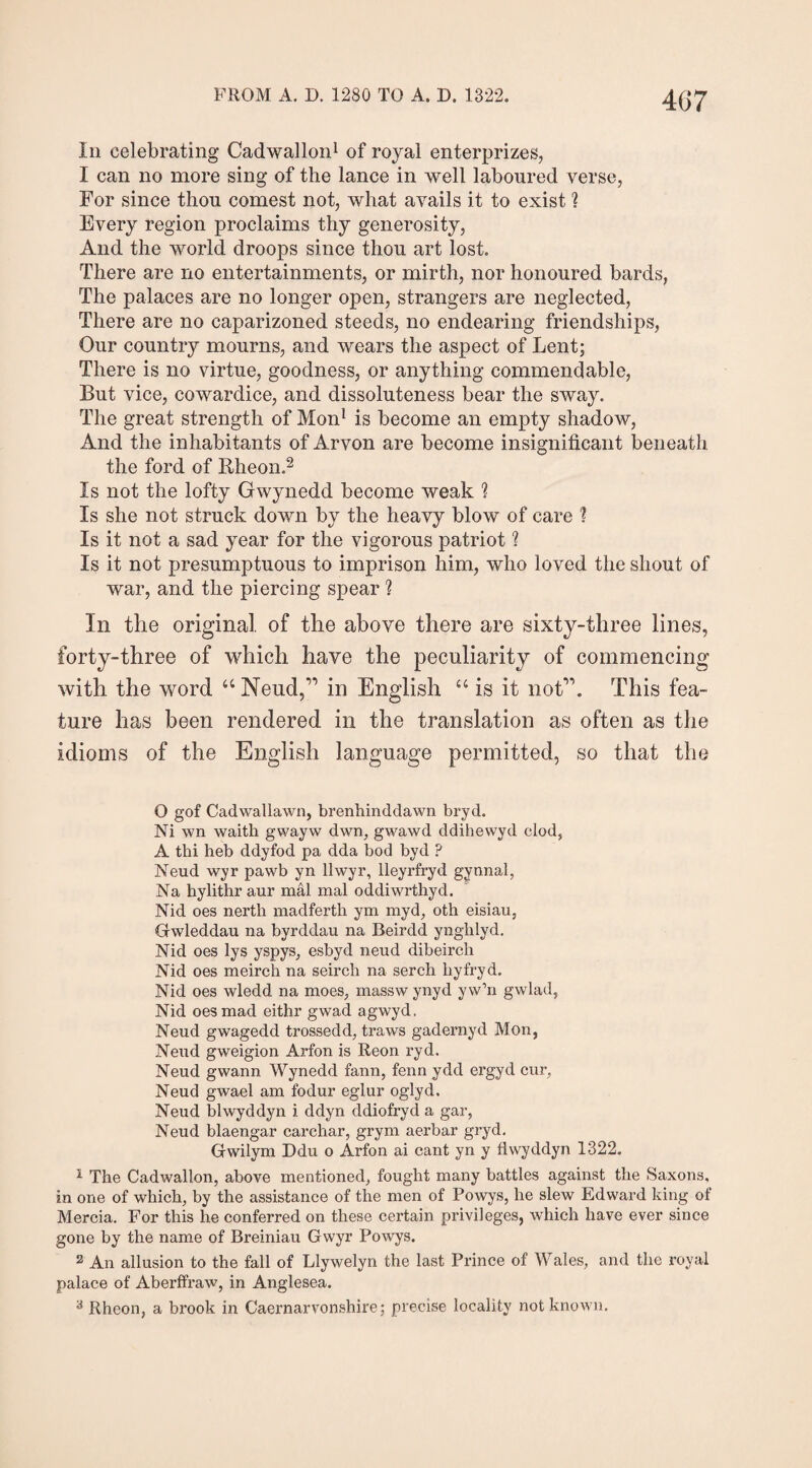 in celebrating Cadwallon1 of royal enterprizes, I can no more sing of the lance in well laboured verse, For since thou comest not, what avails it to exist ? Every region proclaims thy generosity, And the world droops since thou art lost. There are no entertainments, or mirth, nor honoured bards, The palaces are no longer open, strangers are neglected, There are no caparizoned steeds, no endearing friendships, Our country mourns, and wears the aspect of Lent; There is no virtue, goodness, or anything commendable, But vice, cowardice, and dissoluteness bear the sway. The great strength of Mon1 is become an empty shadow, And the inhabitants of Arvon are become insignificant beneath the ford of Rheon.2 Is not the lofty Gwynedd become weak 1 Is she not struck down by the heavy blow of care 1 Is it not a sad year for the vigorous patriot ? Is it not presumptuous to imprison him, who loved the shout of war, and the piercing spear ? In the original of the above there are sixty-three lines, forty-three of which have the peculiarity of commencing with the word “ Neud,” in English “ is it not”. This fea¬ ture has been rendered in the translation as often as the idioms of the English language permitted, so that the O gof Cadwallawn, brenhinddawn bryd. Ni wn waith gwayw dwn, gwawd ddihewyd clod, A thi heb ddyfod pa dda bod byd ? Neud wyr pawb yn llwyr, lleyrfryd gynnal, Na hylithr aur mal mal oddiwrthyd. Nid oes nerth madferth ym myd, oth eisiau, Gwleddau na byrddau na Beirdd ynghlyd. Nid oes lys yspys, esbyd neud dibeirch Nid oes meirch na seirch na serch hyfryd. Nid oes wledd na moes, massw ynyd yw’n gwlad, Nid oes mad eithr gwad agwyd. Neud gwagedd trossedd, traws gadernyd Mon, Neud gweigion Arfon is Reon i’yd. Neud gwann Wynedd fann, fenn ydd ergyd cur, Neud gwael am fodur eglur oglyd. Neud blwyddyn i ddyn ddiofryd a gar, Neud blaengar carchar, grym aerbar gryd. Gwilym Ddu o Arfon ai cant yn y flwyddyn 1322. 1 The Cadwallon, above mentioned, fought many battles against the Saxons, in one of which, by the assistance of the men of Powys, he slew Edward king of Mercia. For this he conferred on these certain privileges, which have ever since gone by the name of Breiniau Gwyr Powys. 2 An allusion to the fall of Llywelyn the last Prince of Wales, and the royal palace of Aberffraw, in Anglesea. 3 Rheon, a brook in Caernarvonshire; precise locality not known.