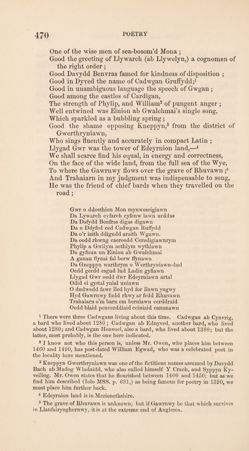 One of the wise men of sea-bosom’d Mona ; Good the greeting of Llywarch (ab Llywelyn,) a cognomen of the right order; Good Davydd Benvras famed for kindness of disposition ; Good in Dyved the name of Cadwgan Gruffydd;1 Good in unambiguous language the speech of Gwgan ; Good among the castles of Cardigan, The strength of Phylip, and William2 of pungent anger ; Well entwined was Einion ab Gwalchmai’s single song, Which sparkled as a bubbling spring; Good the shame opposing Kneppyn,3 from the district of Gwerthryniawn, Who sings fluently and accurately in compact Latin ; Llygad Gwr was the tower of Edeyrnion land,—4 5 We shall scarce find his equal, in energy and correctness, On the face of the wide land, from the full sea of the Wye, To where the Gawrnwy flows over the grave of Rhuvawn f And Trahaiarn in my judgment was indispensable to song, He was the friend of chief bards when they travelled on the road; Gwr o ddoethion Mon mynweseigiawn Da Lywarch cyfarch cyfenw iawn urddas Da Dafydd Benfras digas digawn Da o Ddyfed ced Cadwgan Ruffydd Da o’r iaith ddigudd araith Wgawn. Da oedd rhwng caeroedd Ceredigiawnrym Phylip a Gwilym aethlym wythlawn Da gyfnun un Einion ab Gwalchmai A ganau flynai fal berw ffynawn Da Gneppyn warthrym o Werthryniawn-dud Oedd gerdd esgud lud Ladin gyfiawn Llygad Gwr oedd dwr Edeyrniawn artal Odid ei gystal ynial uniawn O dudwedd fawr lied hyd for llawn yngwy Hyd Gawrnwy fudd rhwy ar fedd Rhuvawn Trahaiarn o’m barn em berniawn cerddraid Oedd blaid pencerddiaid ceiniaid cammawn 1 There were three Cadwgans living about this time. Cadwgan ab Cynvrig, a bard who lived about 1280 ; Cadwgan ab Ednyved, another bard, who lived about 1280; and Cadwgan Henvoel, also a bard, who lived about 1380; but the latter, most probably, is the one here indicated. 2 I know not who this person is, unless Mr. Owen, who places him between 1460 and 1490, has post-dated William Egwad, who was a celebrated poet in the locality here mentioned. 3 Kneppyn Gwerthryniawn was one of the fictitious names assumed by Davydd Bach ab Madog Wladaidd, who also called himself Y Crach, and Syppyn Ky- veiliog. Mr. Owen states that he flourished between 1400 and 1450; but as we find him described (Iolo MSS. p. 681,) as being famous for poetry in 1390, we must place him further back. 4 Edeyrnion land is in Merionethshire. 5 The grave of Rhuvawn is unknown; but if Gawrnwy be that which survives in Llanfairynghornwy, it is at the extreme end of Anglesea.