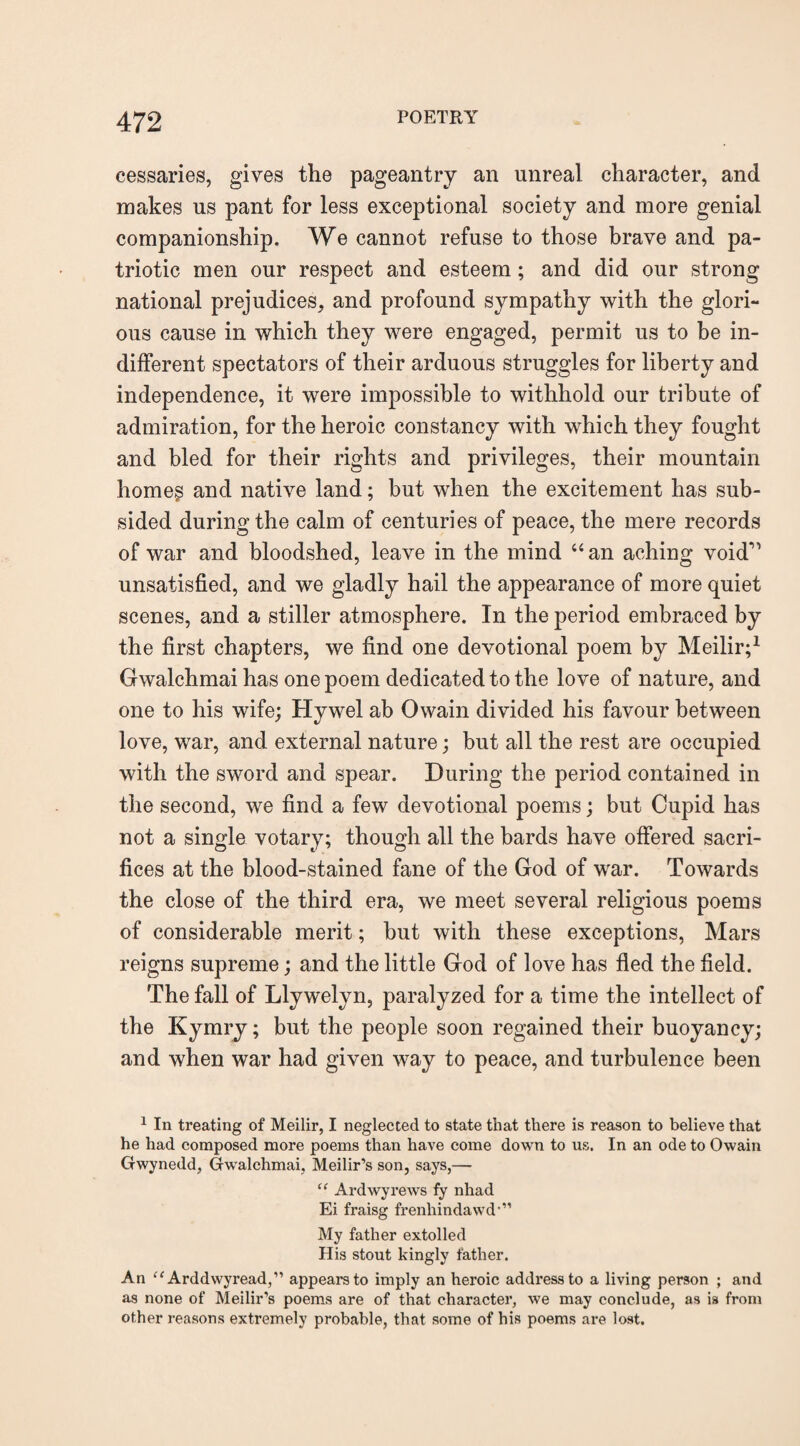 eessaries, gives the pageantry an unreal character, and makes us pant for less exceptional society and more genial companionship. We cannot refuse to those brave and pa¬ triotic men our respect and esteem; and did our strong national prejudices, and profound sympathy with the glori¬ ous cause in which they were engaged, permit us to be in¬ different spectators of their arduous struggles for liberty and independence, it were impossible to withhold our tribute of admiration, for the heroic constancy with which they fought and bled for their rights and privileges, their mountain homes and native land; but when the excitement has sub¬ sided during the calm of centuries of peace, the mere records of war and bloodshed, leave in the mind “ an aching void'1 unsatisfied, and we gladly hail the appearance of more quiet scenes, and a stiller atmosphere. In the period embraced by the first chapters, we find one devotional poem by Meilir;1 Gwalchmai has one poem dedicated to the love of nature, and one to his wife; Hywel ab Owain divided his favour between love, war, and external nature; but all the rest are occupied with the sword and spear. During the period contained in the second, we find a few devotional poems; but Cupid has not a single votary; though all the bards have offered sacri¬ fices at the blood-stained fane of the God of war. Towards the close of the third era, we meet several religious poems of considerable merit; but with these exceptions, Mars reigns supreme; and the little God of love has fled the field. The fall of Llywelyn, paralyzed for a time the intellect of the Kymry; but the people soon regained their buoyancy; and when war had given way to peace, and turbulence been 1 In treating of Meilir, I neglected to state that there is reason to believe that he had composed more poems than have come down to us. In an ode to Owain Gwynedd, Gwalchmai, Meilir’s son, says,— “ Ardwyrews fy nhad Ei fraisg frenhindawd'” My father extolled His stout kingly father. An “ Arddwyread,” appears to imply an heroic address to a living person ; and as none of Meilir’s poems are of that character, we may conclude, as is from other reasons extremely probable, that some of his poems are lost.