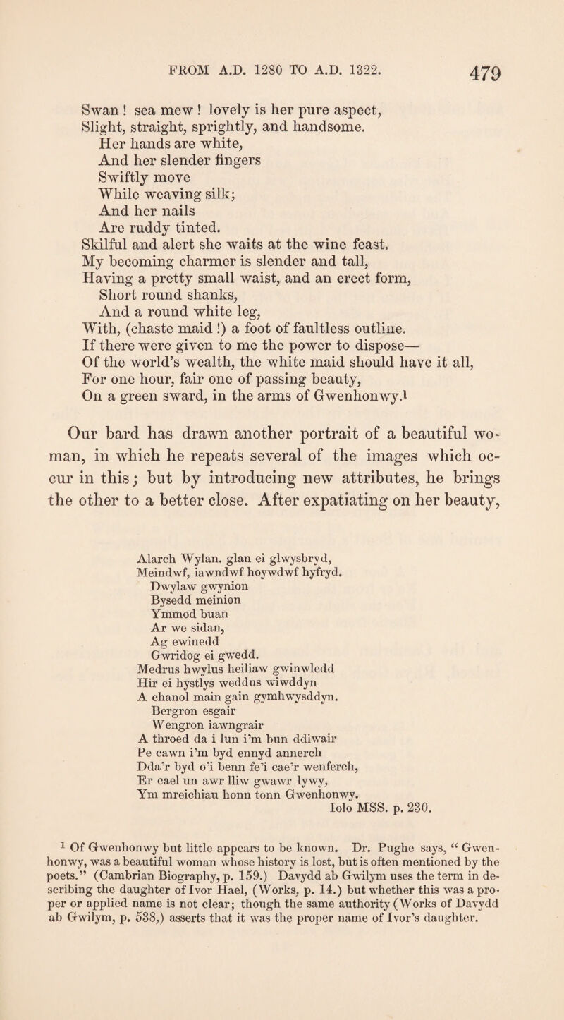 Swan ! sea mew ! lovely is her pure aspect, Slight, straight, sprightly, and handsome. Her hands are white, And her slender fingers Swiftly move While weaving silk; And her nails Are ruddy tinted. Skilful and alert she waits at the wine feast. My becoming charmer is slender and tall, Having a pretty small waist, and an erect form, Short round shanks, And a round white leg, With, (chaste maid !) a foot of faultless outline. If there were given to me the power to dispose—• Of the world’s wealth, the white maid should have it all, For one hour, fair one of passing beauty, On a green sward, in the arms of Gwenhonwy d Our bard has drawn another portrait of a beautiful wo* man, in which he repeats several of the images which oc¬ cur in this; but by introducing new attributes, he brings the other to a better close. After expatiating on her beauty, Alarch Wylan. glan ei glwysbryd, Meindwf, iawndwf hoywdwf hyfryd. Dwylaw gwynion Bysedd meinion Ymmod buan Ar we sidan, Ag ewinedd Gwridog ei gwedd. Medrus hwylus heiliaw gwinwledd Hir ei hystlys weddus wiwddyn A chanol main gain gymhwysddyn. Bergron esgair Wengron iawngrair A throed da i lun i’m bun ddiwair Pe cawn i’m byd ennyd annerch Dda’r byd o’i benn fe’i cae’r wenferch, Er cael un awr lliw gwawr lywy, Ym mreicliiau honn tonn Gwenhonwy. Iolo MSS. p. 230. 1 Of Gwenhonwy but little appears to be known. Dr. Pughe says, “ Gwen¬ honwy, was a beautiful woman whose history is lost, but is often mentioned by the poets.” (Cambrian Biography, p. 159.) Davydd ab Gwilym uses the term in de¬ scribing the daughter of Ivor Hael, (Works, p. 14.) but whether this was a pro¬ per or applied name is not clear; though the same authority (Works of Davydd ab Gwilym, p. 538,) asserts that it was the proper name of Ivor’s daughter.