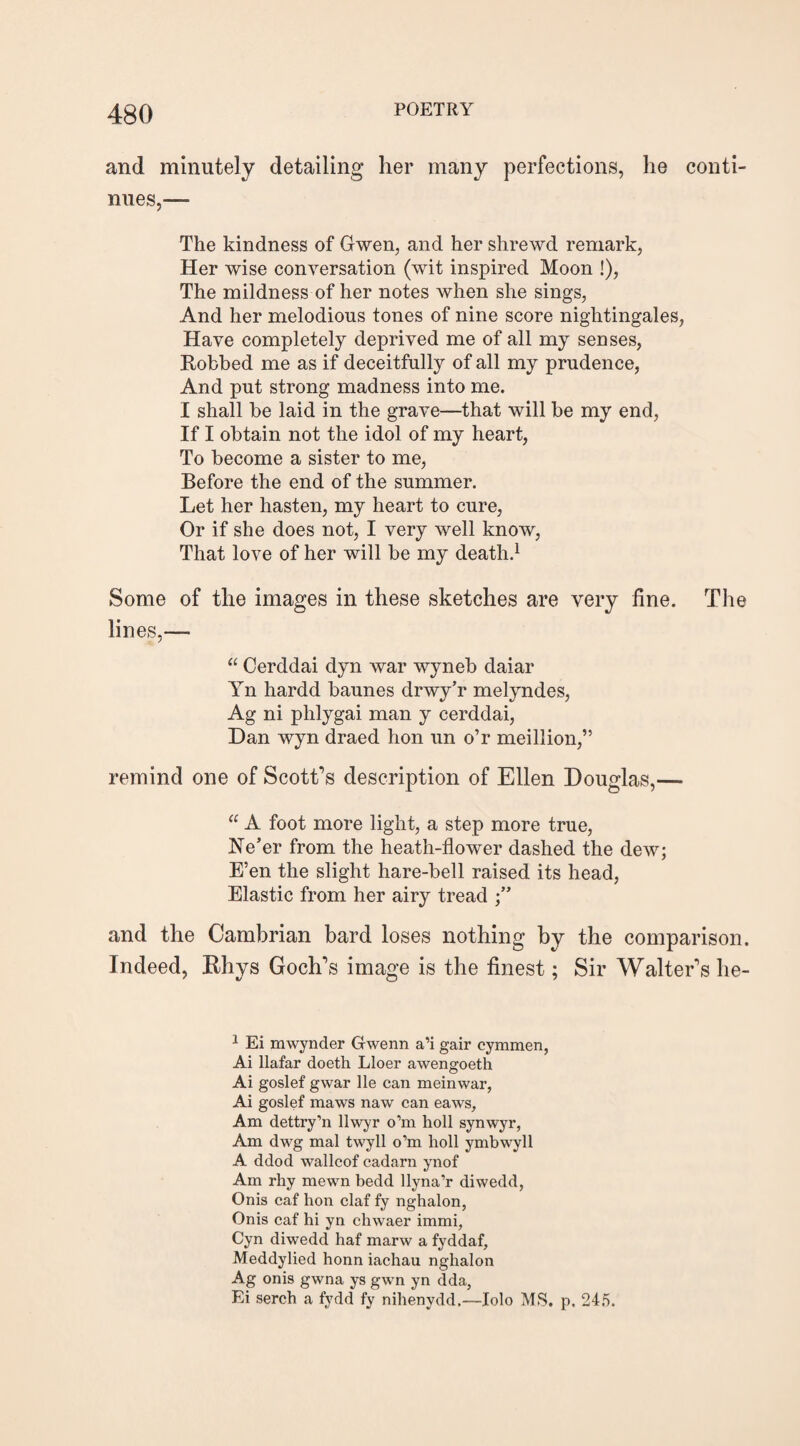 and minutely detailing her many perfections, he conti¬ nues,— The kindness of Gwen, and her shrewd remark, Her wise conversation (wit inspired Moon !), The mildness of her notes when she sings, And her melodious tones of nine score nightingales, Have completely deprived me of all my senses, Robbed me as if deceitfully of all my prudence, And put strong madness into me. I shall be laid in the grave—that will be my end, If I obtain not the idol of my heart, To become a sister to me, Before the end of the summer. Let her hasten, my heart to cure, Or if she does not, I very well knoAV, That love of her will be my death.1 Some of the images in these sketches are very fine. The lines,— “ Cerddai dyn war wyneb daiar l7n hardd baunes drwy’r melyndes, Ag ni plilygai man y cerddai, Dan wyn draed hon un o’r meillion,” remind one of Scott's description of Ellen Douglas,— “ A foot more light, a step more true, Ne’er from the heath-flower dashed the dew; E’en the slight hare-bell raised its head, Elastic from her airy tread and the Cambrian bard loses nothing by the comparison. Indeed, Rhys Goch's image is the finest; Sir Walter's he- 1 Ei mwynder Gwenn a’i gair cymmen, Ai llafar doeth Lloer awengoeth Ai goslef gwar lie can meinwar, Ai goslef maws naw can eaws. Am dettry’n llwyr o’m holl synwyr, Am dwg mal twyll o’m holl ymbwyll A ddod wallcof cadarn ynof Am rhy mewn bedd llyna’r diwedd, Onis caf hon claf fy nghalon, Onis caf hi yn chwaer immi, Cyn diwedd haf marw a fyddaf, Meddylied honn iachau nghalon Ag onis gwna ys gwn yn dda, Ei serch a fydd fy nihenydd.—Iolo MS. p. 245.