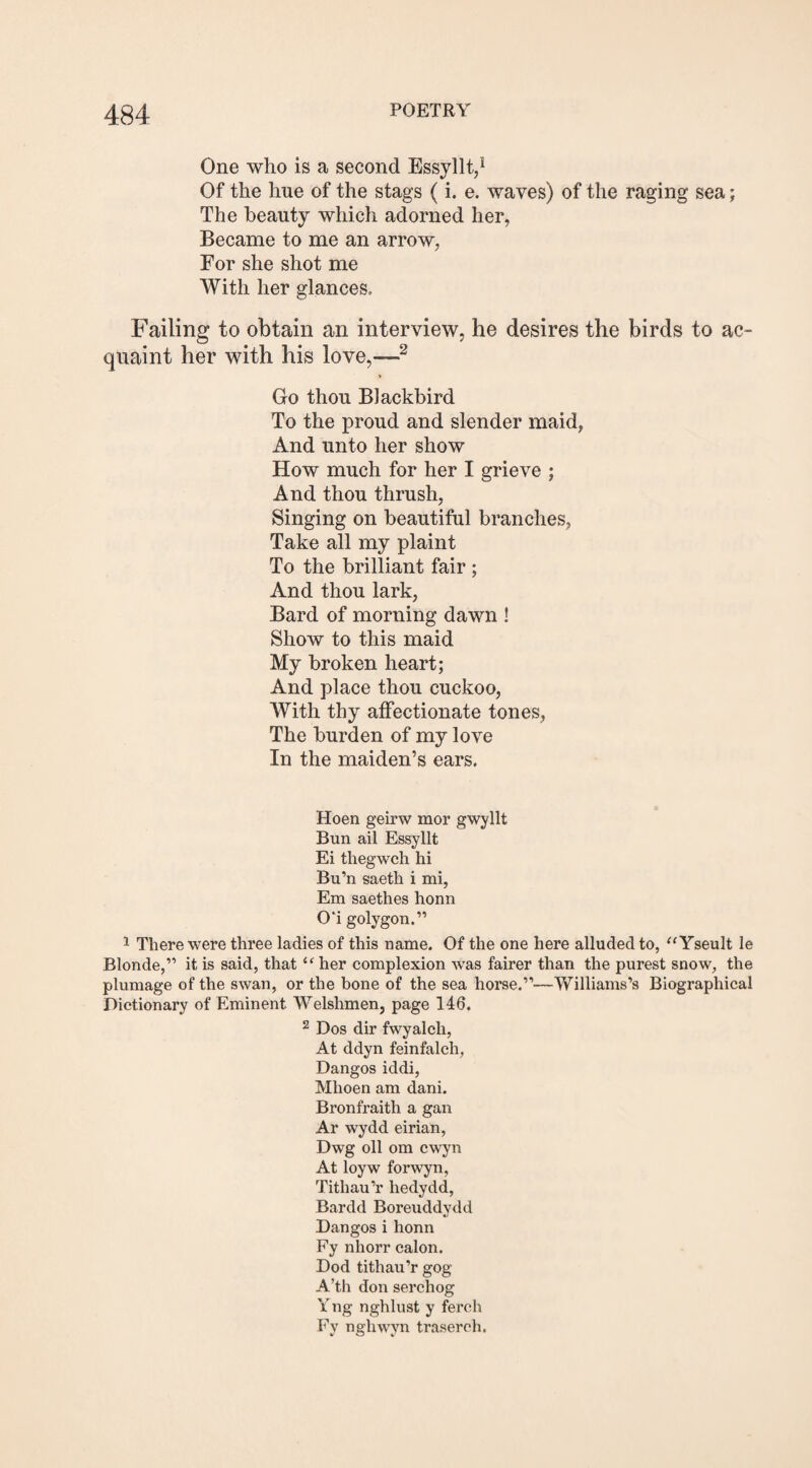 One who is a second Essyllt,1 Of the hue of the stags (i. e. waves) of the raging sea; The beauty which adorned her, Became to me an arrow, For she shot me With her glances. Failing to obtain an interview, he desires the birds to ac¬ quaint her with his love,—~ Go thou Blackbird To the proud and slender maid, And unto her show How much for her I grieve ; And thou thrush, Singing on beautiful branches, Take all my plaint To the brilliant fair ; And thou lark, Bard of morning dawn ! Show to this maid My broken heart; And place thou cuckoo, With thy affectionate tones, The burden of my love In the maiden’s ears. Hoen geirw mor gwyllt Bun ail Essyllt Ei thegwch hi Bu’n saeth i mi, Em saethes honn 01 golygon.” 1 There were three ladies of this name. Of the one here alluded to, “Yseult le Blonde,” it is said, that “ her complexion was fairer than the purest snow, the plumage of the swan, or the bone of the sea horse.”—Williams’s Biographical Dictionary of Eminent Welshmen, page 146. 2 Dos dir fwyalch, At ddyn feinfalch, Dangos iddi, Mhoen am dani. Bronfraith a gan Ar wydd eirian, Dwg oil om cwyn At loyw forwyn, Titliau’r hedydd, Bardd Boreuddydd Dangos i honn Fy nhorr calon. Dod tithau’r gog A’th don serchog Yng nghlust y ferch Fy ngliwyn trasereh.