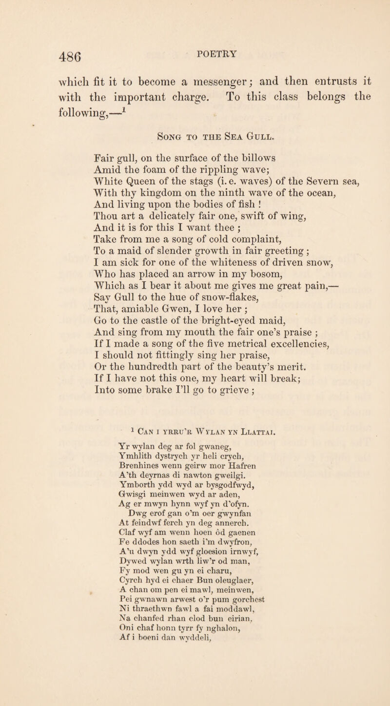 which fit it to become a messenger; and then entrusts it with the important charge. To this class belongs the following,—1 Song to the Sea Gull. Fair gull, on the surface of the billows Amid the foam of the rippling wave; White Queen of the stags (i. e. waves) of the Severn sea, With thy kingdom on the ninth wave of the ocean, And living upon the bodies of fish ! Thou art a delicately fair one, swift of wing, And it is for this I want thee ; Take from me a song of cold complaint, To a maid of slender growth in fair greeting ; I am sick for one of the whiteness of driven snow, Who has placed an arrow in my bosom, Which as I bear it about me gives me great pain,— Sav Gull to the hue of snow-flakes, That, amiable Gwen, I love her ; Go to the castle of the bright-eyed maid, And sing from my mouth the fair one’s praise ; If I made a song of the five metrical excellencies, I should not fittingly sing her praise, Or the hundredth part of the beauty’s merit. If I have not this one, my heart will break; Into some brake I’ll go to grieve ; 1 Can i yrru’r Wylan yn Llattai. Yr wylan deg ar fol g wan eg, Ymhlith dystrych yr heli crych, Brenhines -wenn geirw mor Hafren A’th deyrnas di nawton gweilgi. Ymborth ydd wyd ar bysgodfwyd, Gwisgi meinwen wyd ar aden, Ag er mwyn hynn wyf yn d’ofyn. Dwg erof gan o’m oer gwynfan At feindwf ferch yn deg annerch. Claf wyf am wenn hoen od gaenen Fe ddodes hon saeth i’m dwyfron, A’u dwyn ydd wyf gloesion irnwyf, Dywed wylan wrth liw’r od man, Fy mod wen gu yn ei charu, Cyrch hyd ei chaer Bun oleuglaer, A chan om pen ei mawl, meinwen, Pei gwnawn arwest o’r pum gorcbest Ni thraethwn fawl a fai moddawl, Na chanfed rhan clod bun eirian, Oni chaf honn tyrr fy nghalon, Af i boeni dan wyddeli,