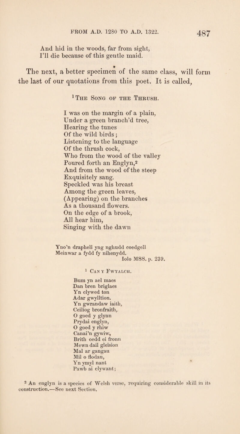 And hid in the woods, far from sight, I’ll die because of this gentle maid. ¥ The next, a better specimen of the same class, will form the last of our quotations from this poet. It is called, !The Song of the Thrush. I was on the margin of a plain, Under a green branch’d tree, Hearing the tunes Of the wild birds ; Listening to the language Of the thrush cock, Who from the wood of the valley Poured forth an Englyn,2 And from the wood of the steep Exquisitely sang. Speckled was his breast Among the green leaves, (Appearing) on the branches As a thousand flowers. On the edge of a brook, All hear him, Singing with the dawn Yno’n draphell yng nghudd eoedgell Meinwar a fydd fy nihenydd. Iolo MSS. p. 239. 1 Can y Fwyalch. Bum yn ael maes Dan bren briglaes Yn clywed ton Adar gwylltion. Yn gwrandaw iaith, Ceiliog bronfraith, O goed y glynn Prydai englyn, O goed y rhiw Canai’n gywiw, Brith oedd ei fronn Mewn dail gleision Mai ar gangau Mil o flodau, Yn ymyl nant Pawb ai clywant; 2 An englyn is a species of Welsh verse, requiring considerable skill in its construction.—See next Section.