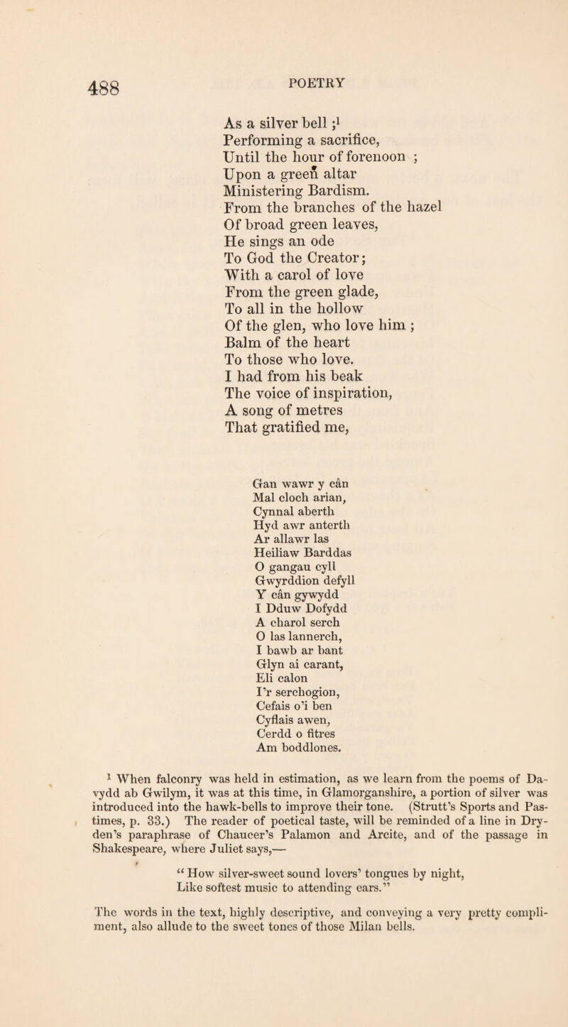 As a silver bell ;l Performing a sacrifice, Until the hour of forenoon ; Upon a green altar Ministering Bardism. From the branches of the hazel Of broad green leaves, He sings an ode To God the Creator; With a carol of love From the green glade, To all in the hollow Of the glen, who love him ; Balm of the heart To those who love. I had from his beak The voice of inspiration, A song of metres That gratified me, Gan wawr y can Mai cloch arian, Cynnal abertli Hyd awr anterth Ar allawr las Heiliaw Barddas O gangau cyll Gwyrddion defyll Y can gywydd I Dduw Dofydd A charol serch O las lannerch, I bawb ar bant Glyn ai carant, Eli calon I’r sercbogion, Cefais o’i ben Cyflais a wen, Cerdd o litres Am boddlones. 1 When falconry was held in estimation, as we learn from the poems of Da- vydd ab Gwilym, it was at this time, in Glamorganshire, a portion of silver was introduced into the hawk-bells to improve their tone. (Strutt’s Sports and Pas¬ times, p. 33.) The reader of poetical taste, will be reminded of a line in Dry- den’s paraphrase of Chaucer’s Palamon and Arcite, and of the passage in Shakespeare, where Juliet says,— t “ How silver-sweet sound lovers’ tongues by night, Like softest music to attending ears.” The words in the text, highly descriptive, and conveying a very pretty compli¬ ment, also allude to the sweet tones of those Milan bells.