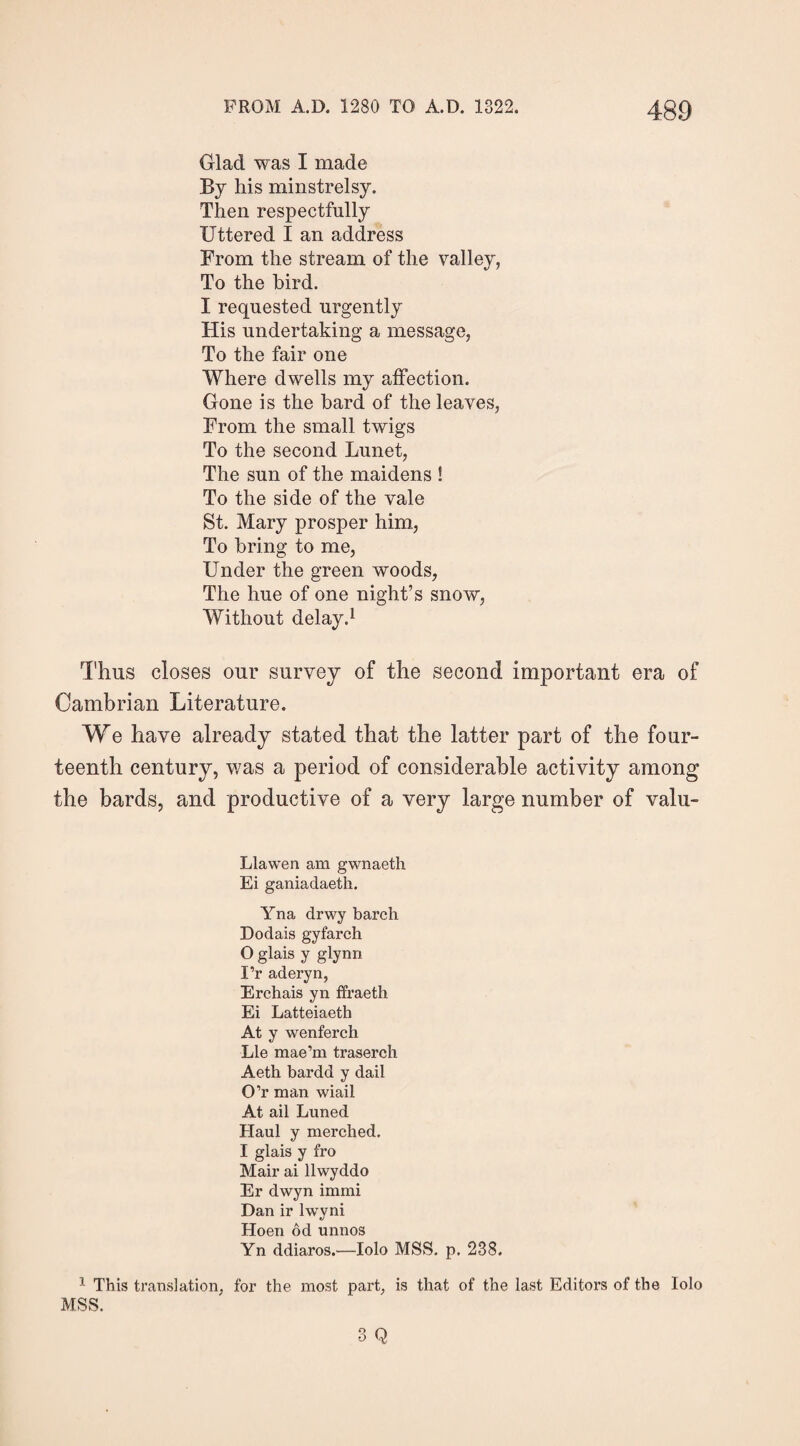 Glad was I made By his minstrelsy. Then respectfully Uttered I an address From the stream of the valley, To the bird. I requested urgently His undertaking a message, To the fair one Where dwells my affection. Gone is the bard of the leaves, From the small twigs To the second Lunet, The sun of the maidens ! To the side of the vale St. Mary prosper him, To bring to me, Under the green woods, The hue of one night’s snow, Without delay.1 Thus closes our survey of the second important era of Cambrian Literature. We have already stated that the latter part of the four¬ teenth century, was a period of considerable activity among the bards, and productive of a very large number of valu- Llawen am gwnaeth Ei ganiadaeth. Yna drwy barch Dodais gyfarch O glais y glynn Pr aderyn, Erchais yn ffraeth Ei Latteiaeth At y wenferch Lie mae’m traserch Aeth bardd y dail O’r man wiail At ail Luned Haul y merched. I glais y fro Mair ai llwyddo Er dwyn immi Dan ir lwyni Hoen od unnos Yn ddiaros.—Iolo MSS. p. 238. 1 This translation, for the most part, is that of the last Editors of the Iolo MSS.