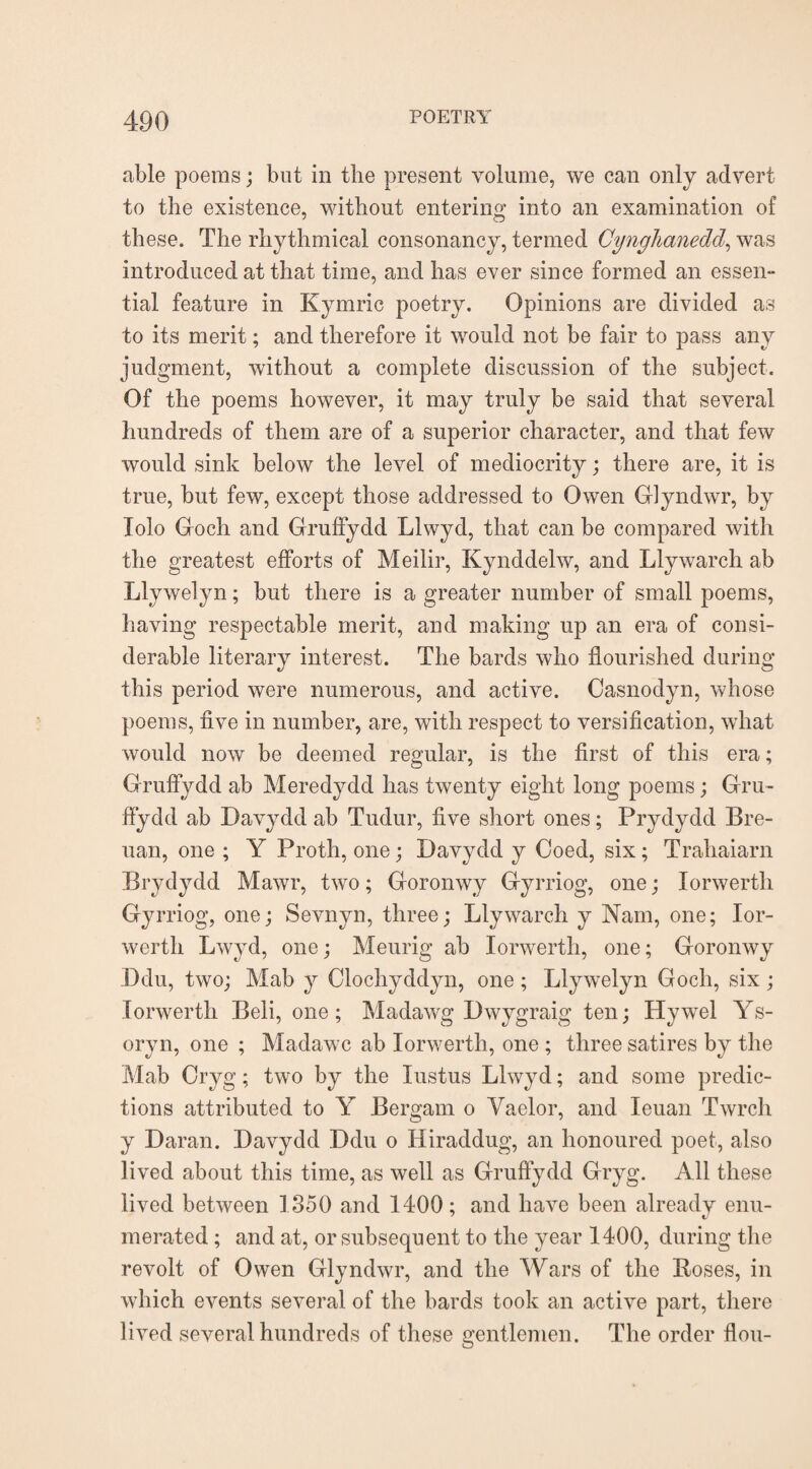 able poems; but in the present volume, we can only advert to the existence, without entering into an examination of these. The rhythmical consonancy, termed Cynghanedd, was introduced at that time, and has ever since formed an essen¬ tial feature in Kymric poetry. Opinions are divided as to its merit; and therefore it would not be fair to pass any judgment, without a complete discussion of the subject. Of the poems however, it may truly be said that several hundreds of them are of a superior character, and that few would sink below the level of mediocrity; there are, it is true, but few, except those addressed to Owen Glyndwr, by Tolo Ooch and Grulfydd Lhvyd, that can be compared with the greatest efforts of Meilir, Kynddelw, and Llywarch ab Llywelyn; but there is a greater number of small poems, having respectable merit, and making up an era of consi¬ derable literary interest. The bards who flourished during this period were numerous, and active. Casnodyn, whose poems, five in number, are, with respect to versification, what would now be deemed regular, is the first of this era; Gruffydd ab Meredydd has twenty eight long poems; Gru- ffydd ab Davydd ab Tudur, five short ones; Prydydd Bre- uan, one ; Y Proth, one; Davydd y Coed, six; Trahaiarn Brydydd Mawr, two; Goromvy Gyrriog, one; Iorwerth Gyrriog, one; Sevnvn, three; Llywarch y Nam, one; Ior¬ werth Lwyd, one; Meurig ab Iorwerth, one; Goronwy Ddu, two; Mab y Clocliyddyn, one; Llywelyn Goch, six; Iorwerth Beli, one; Madawg Dwygraig ten; Hywel Ys- oryn, one ; Madawc ab Iorwerth, one ; three satires by the Mab Oryg; two by the Iustus Lhvyd; and some predic¬ tions attributed to Y Bergam o Vaelor, and leuan Twrch y Daran. Davydd Ddu o Hiraddug, an honoured poet, also lived about this time, as well as Gruffydd Gryg. All these lived between 1350 and 1400; and have been already enu¬ merated ; and at, or subsequent to the year 1400, during the revolt of Owen Glyndwr, and the Wars of the Roses, in which events several of the bards took an active part, there lived several hundreds of these gentlemen. The order flou-